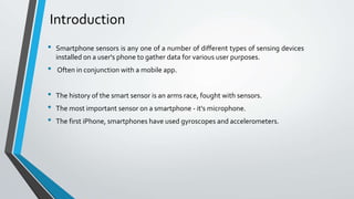Introduction
• Smartphone sensors is any one of a number of different types of sensing devices
installed on a user's phone to gather data for various user purposes.
• Often in conjunction with a mobile app.
• The history of the smart sensor is an arms race, fought with sensors.
• The most important sensor on a smartphone - it's microphone.
• The first iPhone, smartphones have used gyroscopes and accelerometers.
 