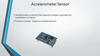 Accelerometer Sensor
Accelerometer is a Sensor that measures changes in gravitational
acceleration in a device.
It works on sense:- Motion in multiple direction.
 