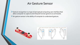 Air Gesture Sensor
Gesture recognition is a type of perceptual computing user interface that
allow computer to capture and interpret human gesture as commands.
Air gesture sensor is the ability of computer to understand gesture.
 
