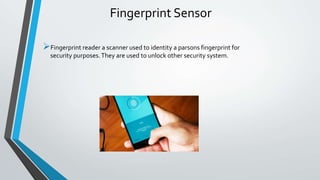 Fingerprint Sensor
Fingerprint reader a scanner used to identity a parsons fingerprint for
security purposes.They are used to unlock other security system.
 