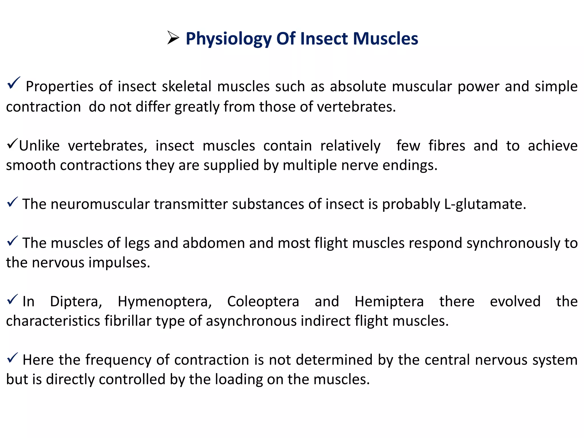  Physiology Of Insect Muscles
 Properties of insect skeletal muscles such as absolute muscular power and simple
contraction do not differ greatly from those of vertebrates.
Unlike vertebrates, insect muscles contain relatively few fibres and to achieve
smooth contractions they are supplied by multiple nerve endings.
 The neuromuscular transmitter substances of insect is probably L-glutamate.
 The muscles of legs and abdomen and most flight muscles respond synchronously to
the nervous impulses.
 In Diptera, Hymenoptera, Coleoptera and Hemiptera there evolved the
characteristics fibrillar type of asynchronous indirect flight muscles.
 Here the frequency of contraction is not determined by the central nervous system
but is directly controlled by the loading on the muscles.
 