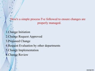 Here's a simple process I've followed to ensure changes are
properly managed.
1.Change Initiation
2.Change Request Approved
3.Proposed Change
4.Request Evaluation by other departments
5.Change Implementation
6.Change Review
 