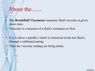 About the.......
• The Brookfield Viscometer measures fluid viscosity at given
shear rates.
• Viscosity is a measure of a fluid’s resistance to flow.
• It is to drive a spindle ( which is immersed in the test fluid )
through a calibrated spring.
• Then the viscosity reading are being noted.
 