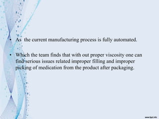 • As the current manufacturing process is fully automated.
• Which the team finds that with out proper viscosity one can
find serious issues related improper filling and improper
picking of medication from the product after packaging.
 
