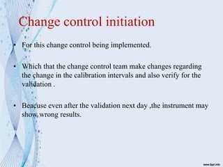 Change control initiation
• For this change control being implemented.
• Which that the change control team make changes regarding
the change in the calibration intervals and also verify for the
validation .
• Beacuse even after the validation next day ,the instrument may
show wrong results.
 