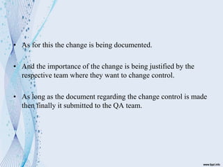 • As for this the change is being documented.
• And the importance of the change is being justified by the
respective team where they want to change control.
• As long as the document regarding the change control is made
then finally it submitted to the QA team.
 