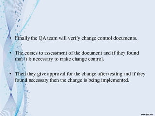 • Finally the QA team will verify change control documents.
• The comes to assessment of the document and if they found
that it is necessary to make change control.
• Then they give approval for the change after testing and if they
found necessary then the change is being implemented.
 