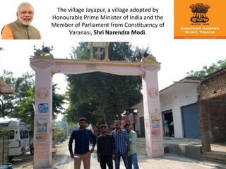 The village Jayapur, a village adopted by
Honourable Prime Minister of India and the
Member of Parliament from Constituency of
Varanasi, Shri Narendra Modi.
 