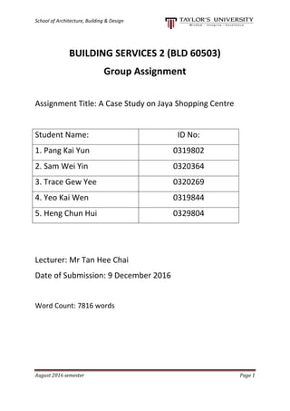 School of Architecture, Building & Design
August 2016 semester Page 1
BUILDING SERVICES 2 (BLD 60503)
Group Assignment
Assignment Title: A Case Study on Jaya Shopping Centre
Student Name: ID No:
1. Pang Kai Yun 0319802
2. Sam Wei Yin 0320364
3. Trace Gew Yee 0320269
4. Yeo Kai Wen 0319844
5. Heng Chun Hui 0329804
Lecturer: Mr Tan Hee Chai
Date of Submission: 9 December 2016
Word Count: 7816 words
 
