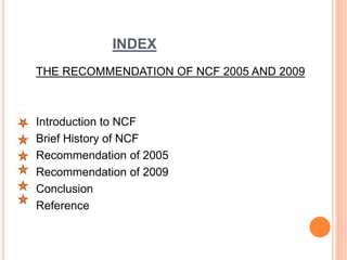 INDEX
THE RECOMMENDATION OF NCF 2005 AND 2009
Introduction to NCF
Brief History of NCF
Recommendation of 2005
Recommendation of 2009
Conclusion
Reference
 