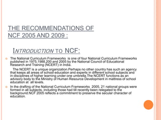 THE RECOMMENDATIONS OF
NCF 2005 AND 2009 :
INTRODUCTION TO NCF:
 The National Curriculum Frameworks is one of four National Curriculum Frameworks
published in 1975,1988,200 and 2005 by the National Council of Educational
Research and Training (NCERT) in India.
The NCERT is a unique organization.Perhaps no other country has such an agency
that keeps all areas of school education and experts in different school subjects and
in disciplines of higher learning under one umbrella.The NCERT functions as an
advisory body to the Ministry of Human Resource Development in mattress of school
education at all levels.
 In the drafting of the National Curriculum Frameworks 2005, 21 national groups were
formed in all subjects, including those had till recently been relegated to the
background.NCF 2005 reflects a commitment to preserve the secular character of
education.
 