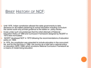 BRIEF HISTORY OF NCF:
 Until 1976, Indian constitution allowed the state governments to take
decisions on all matters pertaining to school education including curriculum
the centre could only provide guidance to the states on policy issues.
 It was under such circumstances that the initial attempts of National
Education Policy of 1968 and Curriculum Framework designed by NCERT in
1975 were formulated.
 NCERT developed NCF in 1975 following the recommendations of education
policy on 1968.
 In 1976, the constitution was amended to include education in the concurrent
list, and for the first time in 1986 the country as a hole had a national policy
on education (NPE-1986) which envisions National Curriculum Framework as
a means of modernising education
 
