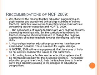 RECOMMENDATIONS OF NCF 2009:
 We observed the present teacher education programmes as
pupil-teacher and acquainted with a large numbers of trainee
teachers. With this view we like to mention some points of view
concerning teacher education and NCFTE, 2009.
 i. The approaches of trainee teachers are very negative towards
developing teaching skills. So, the curriculum framework for
teacher education should emphasize to change the negative
approaches of trainee teachers towards developing teaching
skills.
 ii. Now-a-days teacher education programmes have become
examination oriented. There is a need for urgent change.
 iii. NCFTE, 2009 will remain paper-work if all the states of India
do not actively consider the issues of this framework.
 iv. According to us, a flexible teacher education system should
be maintained specially for the in-service teachers. The teacher
education programme should help the teachers time to time to
solve their problems relating to the changes of educational
perspectives.
 