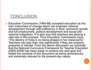 CONCLUSION:
 Education Commission (1964-66) accepted education as the
man instrument of change which can engineer national
development through self-sufficiency in food, economic growth
and full employment, political development and social and
national integration. It is also true that teachers are playing a
vital role in this process. Thus Education Commission says,
“The destiny of India is no being shaped in her classrooms”.
Teachers can play their role significantly if they are properly
prepared or trained. From the above discussion we conclude
that the National Curriculum Framework for Teacher Education
(2005-2009) has been made to achieve the said goal and
hailed the contents of this document as being revolutionary
and extremely relevant to the present-day needs.
 
