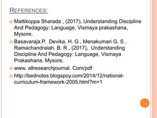 REFERENCES:
 Mattikoppa Sharada , (2017), Understanding Discipline
And Pedagogy: Language, Vismaya prakashana,
Mysore.
 Basavaraja.P, Devika. H. G , Menakumari G. S ,
Ramachandraiah. B. R , (2017), Understanding
Discipline And Pedagogy: Language, Vismaya
Prakashana, Mysore.
 www. allresearchjournal. Com/pdf
 http://bednotes.blogspoy.com/2014/12/national-
curriculum-framework-2005.html?m=1
 