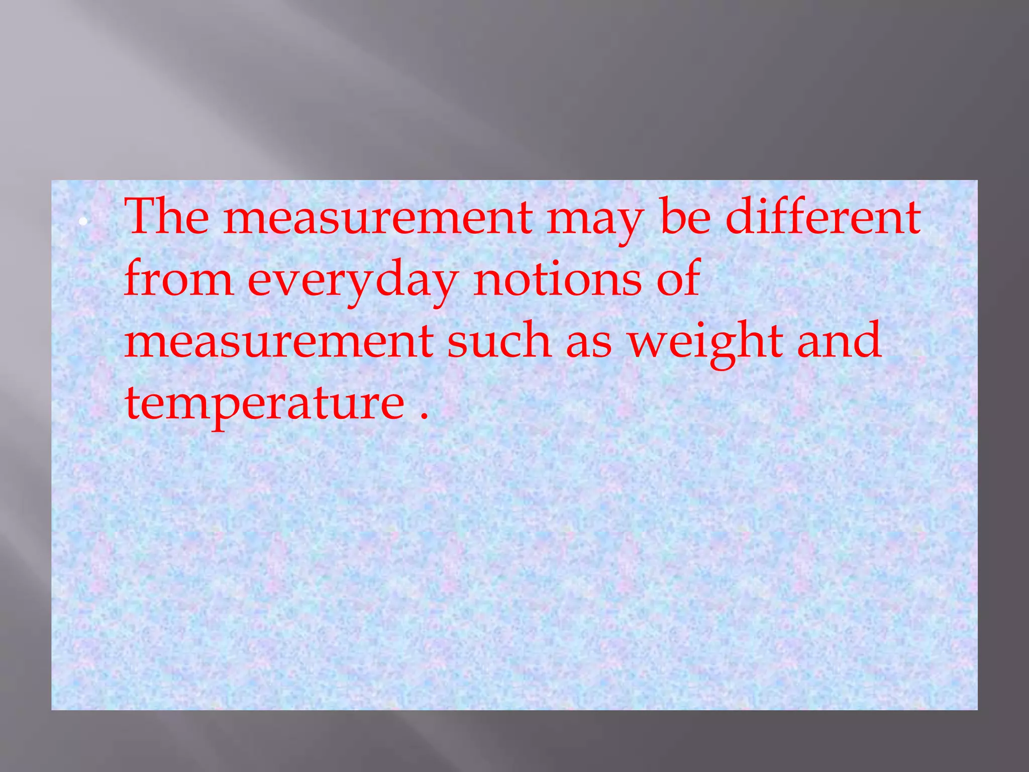 • The measurement may be different
from everyday notions of
measurement such as weight and
temperature .
 