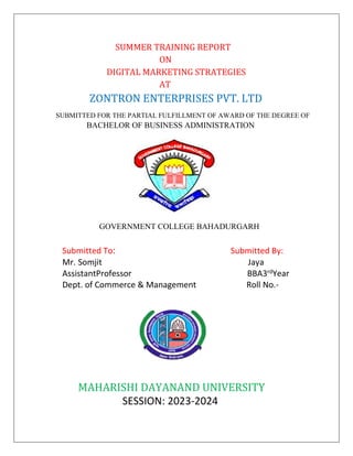SUMMER TRAINING REPORT
ON
DIGITAL MARKETING STRATEGIES
AT
ZONTRON ENTERPRISES PVT. LTD
SUBMITTED FOR THE PARTIAL FULFILLMENT OF AWARD OF THE DEGREE OF
BACHELOR OF BUSINESS ADMINISTRATION
GOVERNMENT COLLEGE BAHADURGARH
Submitted To: Submitted By:
Mr. Somjit Jaya
AssistantProfessor BBA3rdYear
Dept. of Commerce & Management Roll No.-
MAHARISHI DAYANAND UNIVERSITY
SESSION: 2023-2024
 