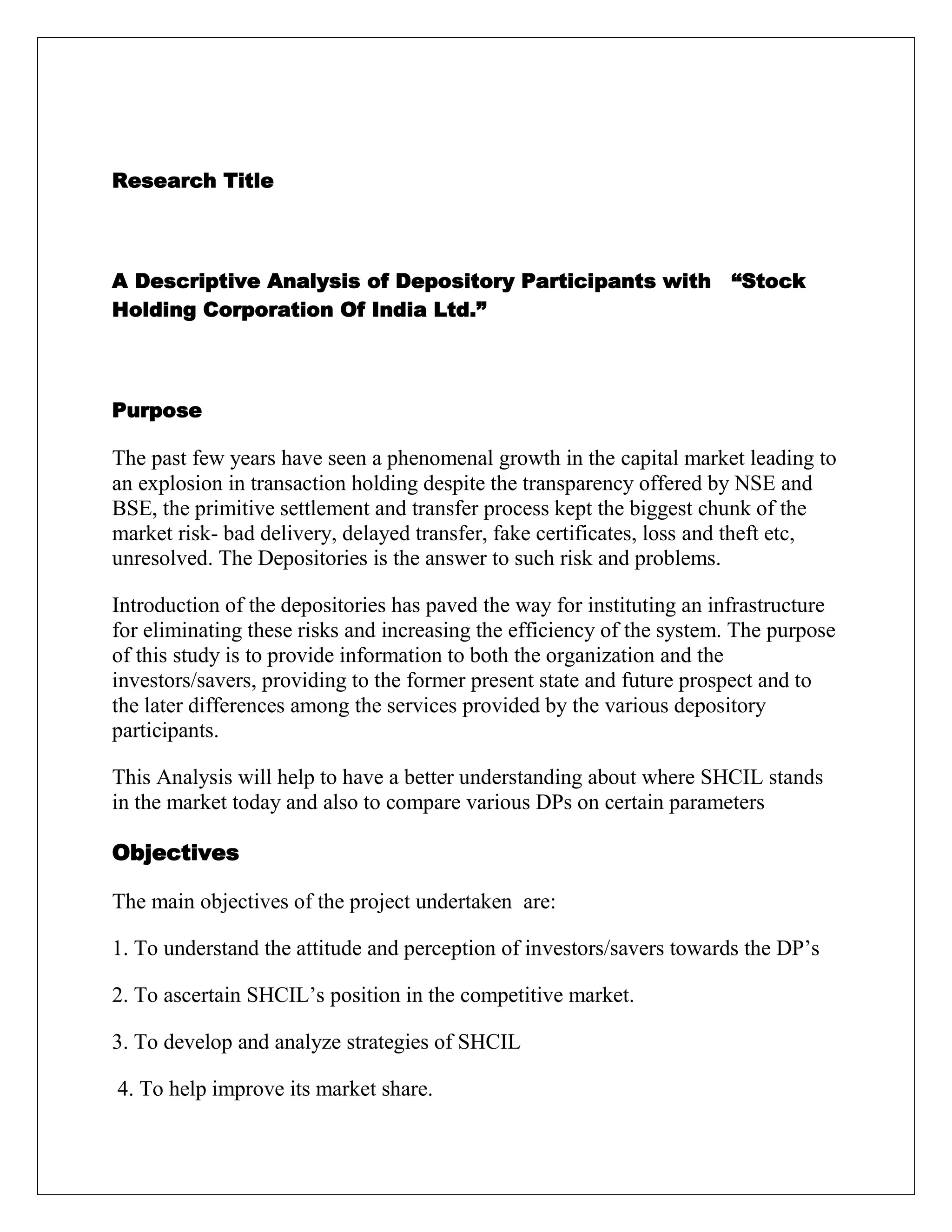 Research Title
A Descriptive Analysis of Depository Participants with “Stock
Holding Corporation Of India Ltd.”
Purpose
The past few years have seen a phenomenal growth in the capital market leading to
an explosion in transaction holding despite the transparency offered by NSE and
BSE, the primitive settlement and transfer process kept the biggest chunk of the
market risk- bad delivery, delayed transfer, fake certificates, loss and theft etc,
unresolved. The Depositories is the answer to such risk and problems.
Introduction of the depositories has paved the way for instituting an infrastructure
for eliminating these risks and increasing the efficiency of the system. The purpose
of this study is to provide information to both the organization and the
investors/savers, providing to the former present state and future prospect and to
the later differences among the services provided by the various depository
participants.
This Analysis will help to have a better understanding about where SHCIL stands
in the market today and also to compare various DPs on certain parameters
Objectives
The main objectives of the project undertaken are:
1. To understand the attitude and perception of investors/savers towards the DP‟s
2. To ascertain SHCIL‟s position in the competitive market.
3. To develop and analyze strategies of SHCIL
4. To help improve its market share.
 