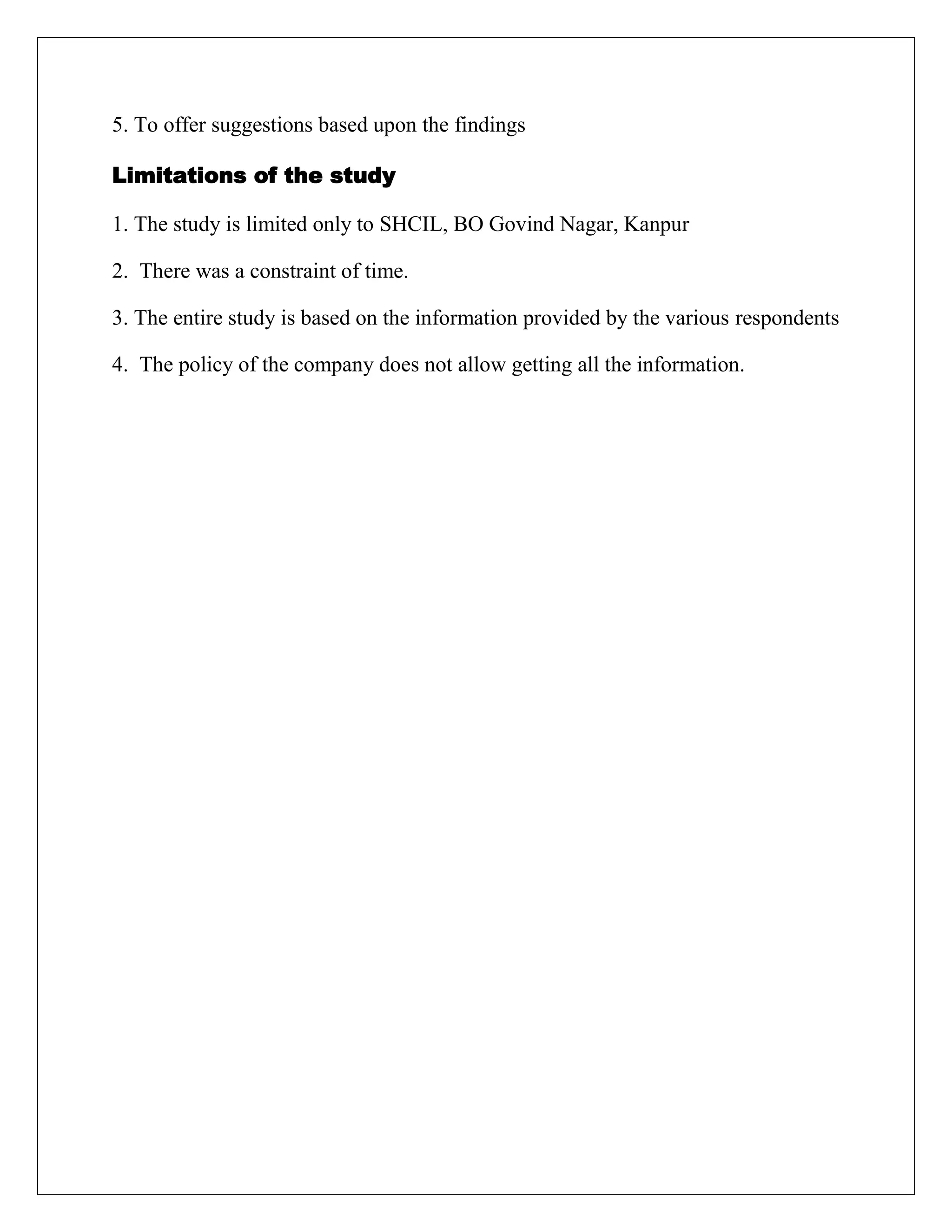 5. To offer suggestions based upon the findings
Limitations of the study
1. The study is limited only to SHCIL, BO Govind Nagar, Kanpur
2. There was a constraint of time.
3. The entire study is based on the information provided by the various respondents
4. The policy of the company does not allow getting all the information.
 
