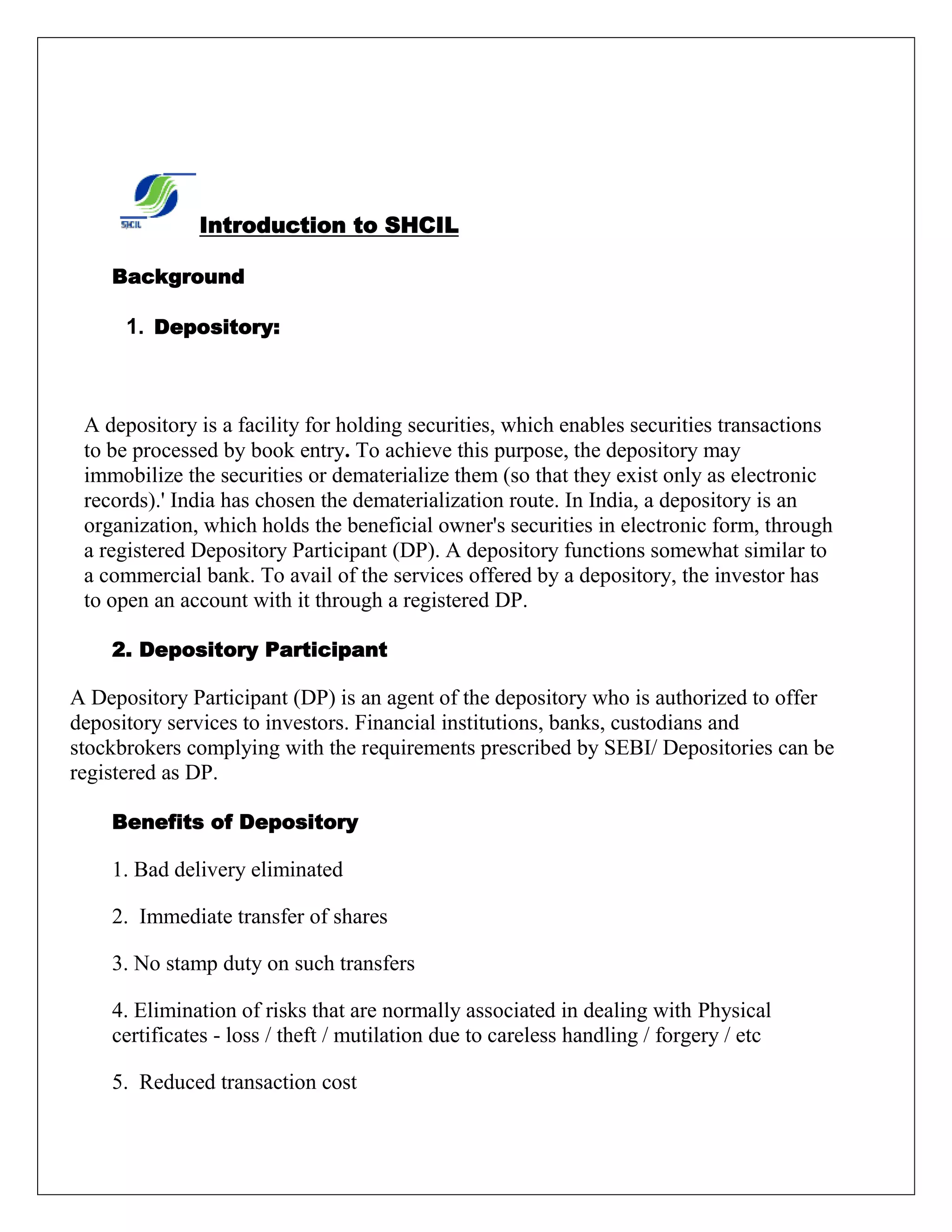 Introduction to SHCIL
Background
1. Depository:
A depository is a facility for holding securities, which enables securities transactions
to be processed by book entry. To achieve this purpose, the depository may
immobilize the securities or dematerialize them (so that they exist only as electronic
records).' India has chosen the dematerialization route. In India, a depository is an
organization, which holds the beneficial owner's securities in electronic form, through
a registered Depository Participant (DP). A depository functions somewhat similar to
a commercial bank. To avail of the services offered by a depository, the investor has
to open an account with it through a registered DP.
2. Depository Participant
A Depository Participant (DP) is an agent of the depository who is authorized to offer
depository services to investors. Financial institutions, banks, custodians and
stockbrokers complying with the requirements prescribed by SEBI/ Depositories can be
registered as DP.
Benefits of Depository
1. Bad delivery eliminated
2. Immediate transfer of shares
3. No stamp duty on such transfers
4. Elimination of risks that are normally associated in dealing with Physical
certificates - loss / theft / mutilation due to careless handling / forgery / etc
5. Reduced transaction cost
 