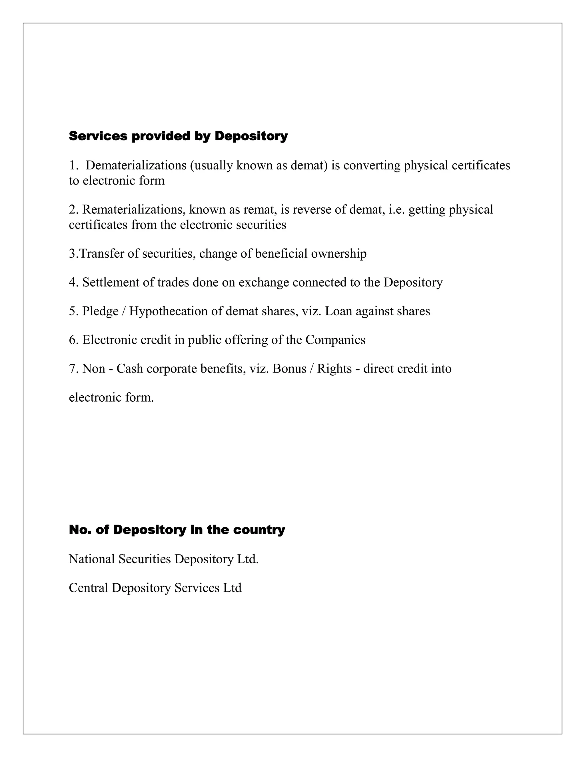 Services provided by Depository
1. Dematerializations (usually known as demat) is converting physical certificates
to electronic form
2. Rematerializations, known as remat, is reverse of demat, i.e. getting physical
certificates from the electronic securities
3.Transfer of securities, change of beneficial ownership
4. Settlement of trades done on exchange connected to the Depository
5. Pledge / Hypothecation of demat shares, viz. Loan against shares
6. Electronic credit in public offering of the Companies
7. Non - Cash corporate benefits, viz. Bonus / Rights - direct credit into
electronic form.
No. of Depository in the country
National Securities Depository Ltd.
Central Depository Services Ltd
 