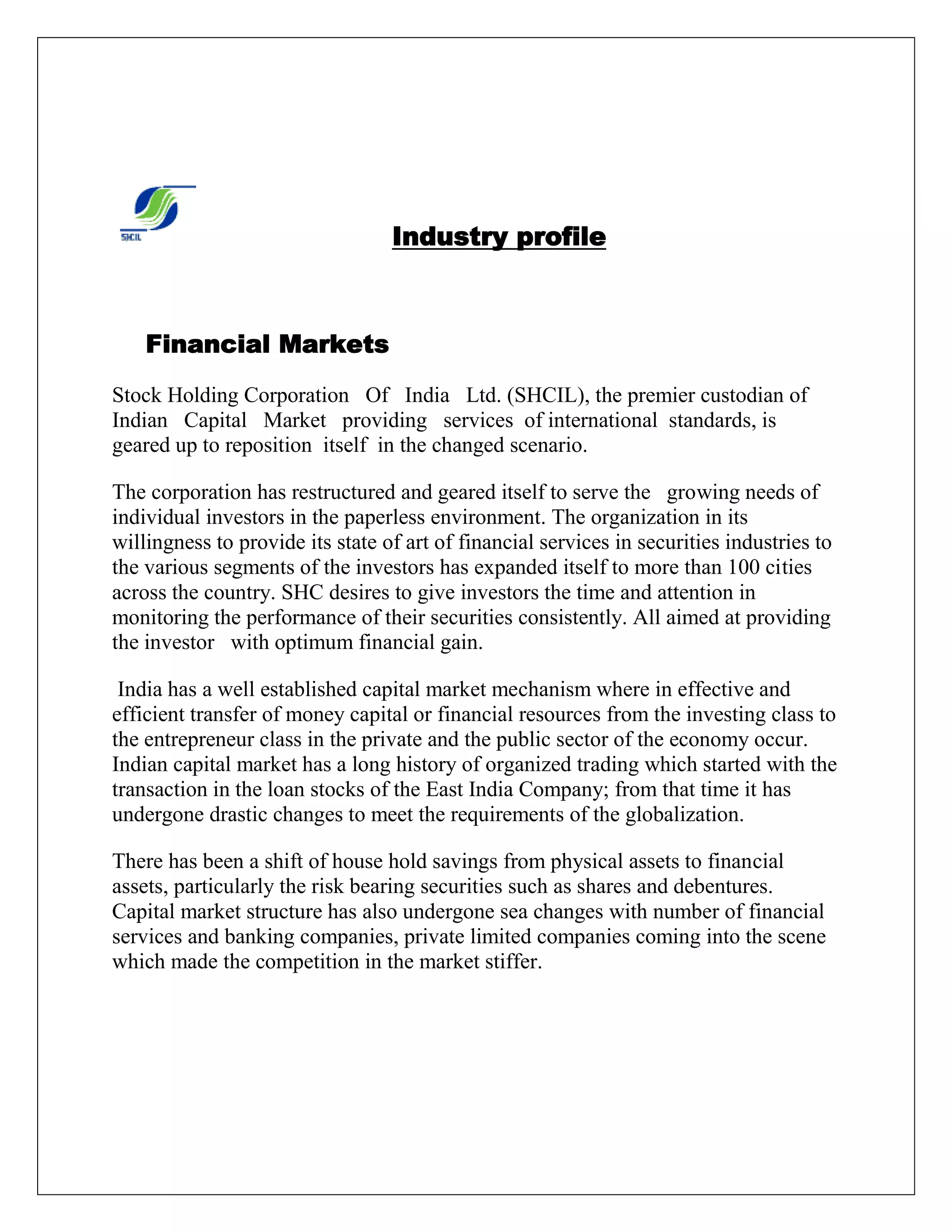 Industry profile
Financial Markets
Stock Holding Corporation Of India Ltd. (SHCIL), the premier custodian of
Indian Capital Market providing services of international standards, is
geared up to reposition itself in the changed scenario.
The corporation has restructured and geared itself to serve the growing needs of
individual investors in the paperless environment. The organization in its
willingness to provide its state of art of financial services in securities industries to
the various segments of the investors has expanded itself to more than 100 cities
across the country. SHC desires to give investors the time and attention in
monitoring the performance of their securities consistently. All aimed at providing
the investor with optimum financial gain.
India has a well established capital market mechanism where in effective and
efficient transfer of money capital or financial resources from the investing class to
the entrepreneur class in the private and the public sector of the economy occur.
Indian capital market has a long history of organized trading which started with the
transaction in the loan stocks of the East India Company; from that time it has
undergone drastic changes to meet the requirements of the globalization.
There has been a shift of house hold savings from physical assets to financial
assets, particularly the risk bearing securities such as shares and debentures.
Capital market structure has also undergone sea changes with number of financial
services and banking companies, private limited companies coming into the scene
which made the competition in the market stiffer.
 