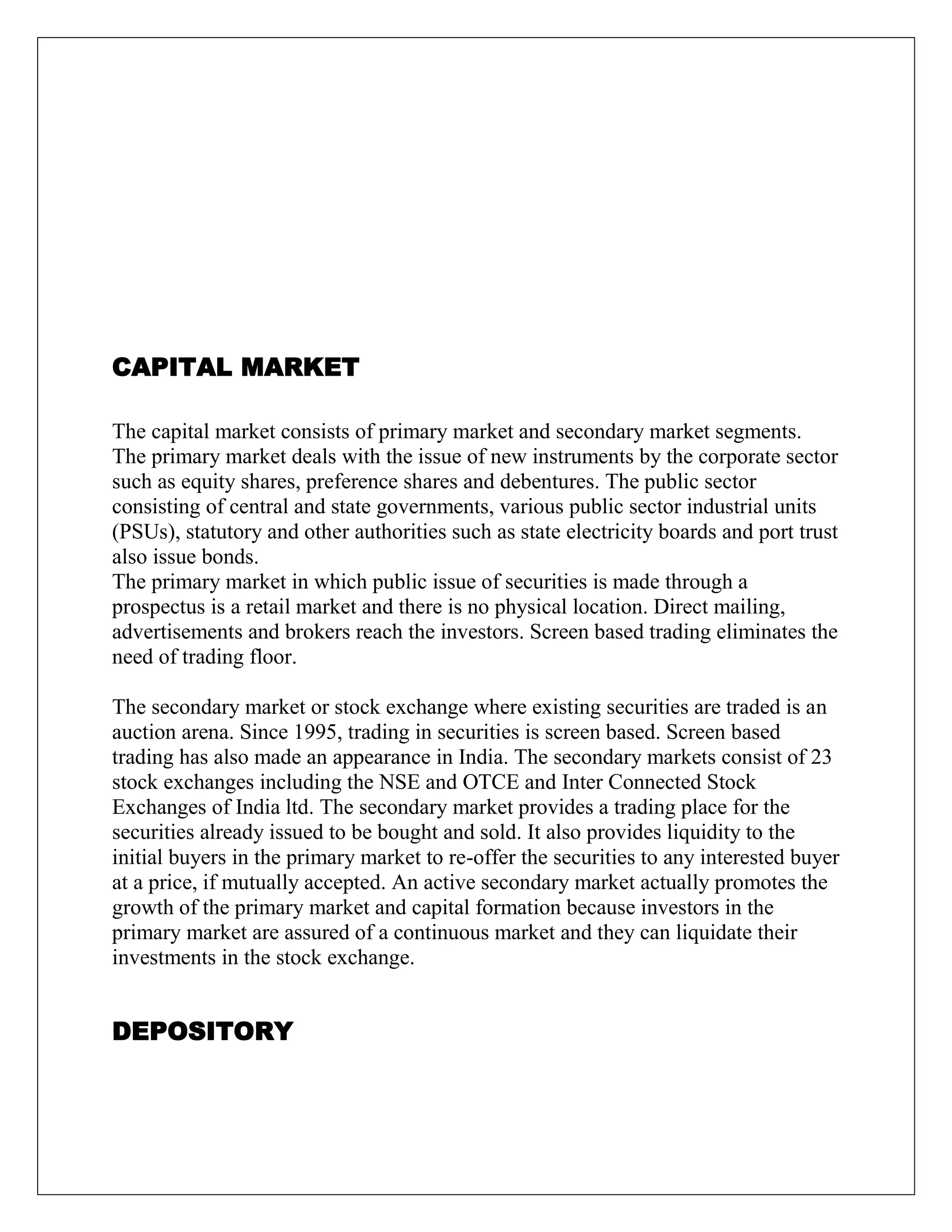 CAPITAL MARKET
The capital market consists of primary market and secondary market segments.
The primary market deals with the issue of new instruments by the corporate sector
such as equity shares, preference shares and debentures. The public sector
consisting of central and state governments, various public sector industrial units
(PSUs), statutory and other authorities such as state electricity boards and port trust
also issue bonds.
The primary market in which public issue of securities is made through a
prospectus is a retail market and there is no physical location. Direct mailing,
advertisements and brokers reach the investors. Screen based trading eliminates the
need of trading floor.
The secondary market or stock exchange where existing securities are traded is an
auction arena. Since 1995, trading in securities is screen based. Screen based
trading has also made an appearance in India. The secondary markets consist of 23
stock exchanges including the NSE and OTCE and Inter Connected Stock
Exchanges of India ltd. The secondary market provides a trading place for the
securities already issued to be bought and sold. It also provides liquidity to the
initial buyers in the primary market to re-offer the securities to any interested buyer
at a price, if mutually accepted. An active secondary market actually promotes the
growth of the primary market and capital formation because investors in the
primary market are assured of a continuous market and they can liquidate their
investments in the stock exchange.
DEPOSITORY
 