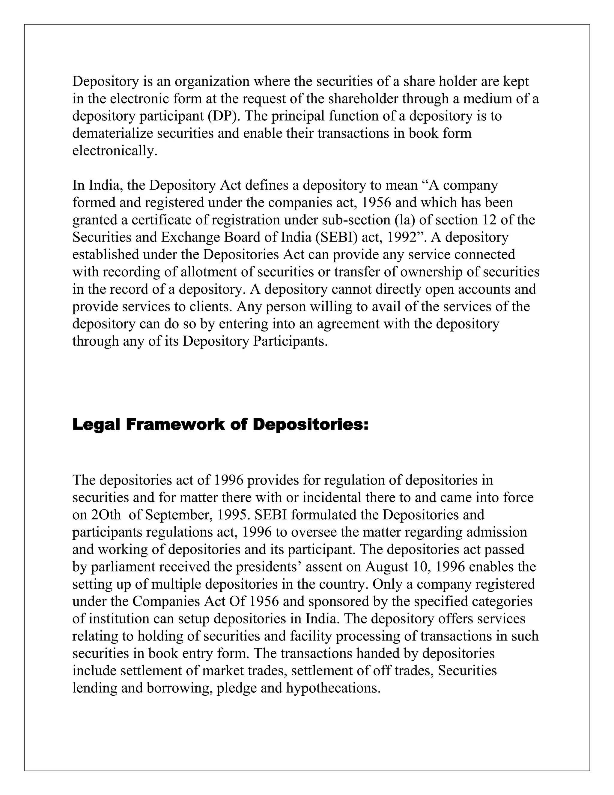 Depository is an organization where the securities of a share holder are kept
in the electronic form at the request of the shareholder through a medium of a
depository participant (DP). The principal function of a depository is to
dematerialize securities and enable their transactions in book form
electronically.
In India, the Depository Act defines a depository to mean “A company
formed and registered under the companies act, 1956 and which has been
granted a certificate of registration under sub-section (la) of section 12 of the
Securities and Exchange Board of India (SEBI) act, 1992”. A depository
established under the Depositories Act can provide any service connected
with recording of allotment of securities or transfer of ownership of securities
in the record of a depository. A depository cannot directly open accounts and
provide services to clients. Any person willing to avail of the services of the
depository can do so by entering into an agreement with the depository
through any of its Depository Participants.
Legal Framework of Depositories:
The depositories act of 1996 provides for regulation of depositories in
securities and for matter there with or incidental there to and came into force
on 2Oth of September, 1995. SEBI formulated the Depositories and
participants regulations act, 1996 to oversee the matter regarding admission
and working of depositories and its participant. The depositories act passed
by parliament received the presidents‟ assent on August 10, 1996 enables the
setting up of multiple depositories in the country. Only a company registered
under the Companies Act Of 1956 and sponsored by the specified categories
of institution can setup depositories in India. The depository offers services
relating to holding of securities and facility processing of transactions in such
securities in book entry form. The transactions handed by depositories
include settlement of market trades, settlement of off trades, Securities
lending and borrowing, pledge and hypothecations.
 