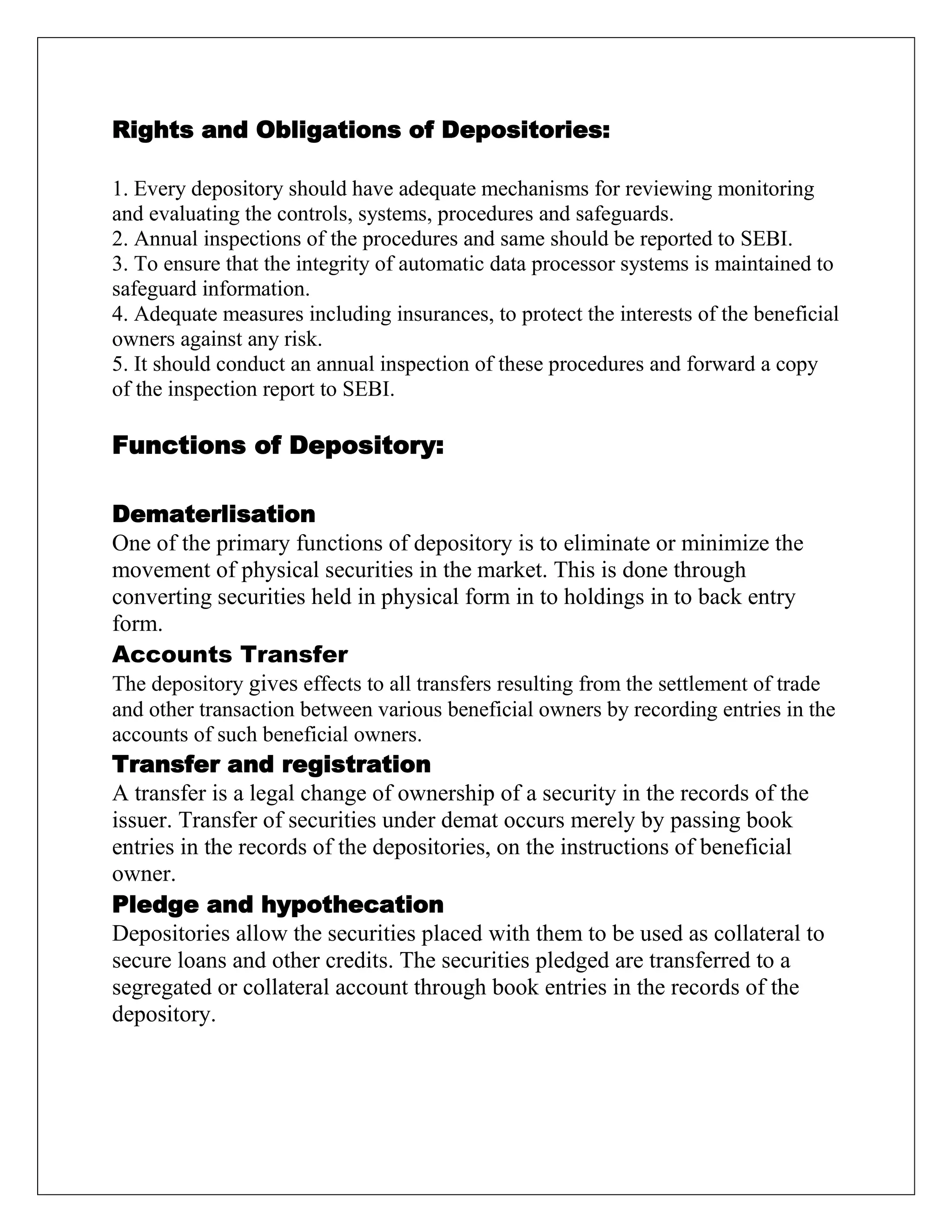 Rights and Obligations of Depositories:
1. Every depository should have adequate mechanisms for reviewing monitoring
and evaluating the controls, systems, procedures and safeguards.
2. Annual inspections of the procedures and same should be reported to SEBI.
3. To ensure that the integrity of automatic data processor systems is maintained to
safeguard information.
4. Adequate measures including insurances, to protect the interests of the beneficial
owners against any risk.
5. It should conduct an annual inspection of these procedures and forward a copy
of the inspection report to SEBI.
Functions of Depository:
Dematerlisation
One of the primary functions of depository is to eliminate or minimize the
movement of physical securities in the market. This is done through
converting securities held in physical form in to holdings in to back entry
form.
Accounts Transfer
The depository gives effects to all transfers resulting from the settlement of trade
and other transaction between various beneficial owners by recording entries in the
accounts of such beneficial owners.
Transfer and registration
A transfer is a legal change of ownership of a security in the records of the
issuer. Transfer of securities under demat occurs merely by passing book
entries in the records of the depositories, on the instructions of beneficial
owner.
Pledge and hypothecation
Depositories allow the securities placed with them to be used as collateral to
secure loans and other credits. The securities pledged are transferred to a
segregated or collateral account through book entries in the records of the
depository.
 