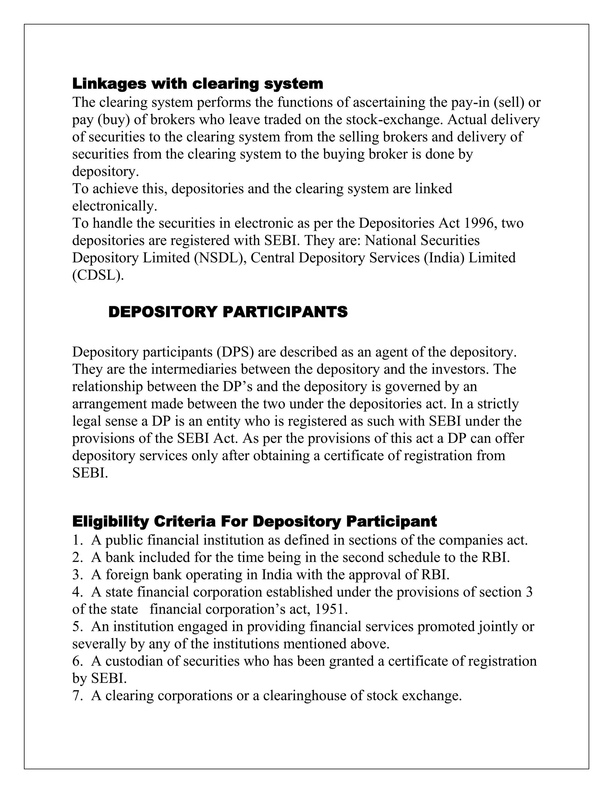 Linkages with clearing system
The clearing system performs the functions of ascertaining the pay-in (sell) or
pay (buy) of brokers who leave traded on the stock-exchange. Actual delivery
of securities to the clearing system from the selling brokers and delivery of
securities from the clearing system to the buying broker is done by
depository.
To achieve this, depositories and the clearing system are linked
electronically.
To handle the securities in electronic as per the Depositories Act 1996, two
depositories are registered with SEBI. They are: National Securities
Depository Limited (NSDL), Central Depository Services (India) Limited
(CDSL).
DEPOSITORY PARTICIPANTS
Depository participants (DPS) are described as an agent of the depository.
They are the intermediaries between the depository and the investors. The
relationship between the DP‟s and the depository is governed by an
arrangement made between the two under the depositories act. In a strictly
legal sense a DP is an entity who is registered as such with SEBI under the
provisions of the SEBI Act. As per the provisions of this act a DP can offer
depository services only after obtaining a certificate of registration from
SEBI.
Eligibility Criteria For Depository Participant
1. A public financial institution as defined in sections of the companies act.
2. A bank included for the time being in the second schedule to the RBI.
3. A foreign bank operating in India with the approval of RBI.
4. A state financial corporation established under the provisions of section 3
of the state financial corporation‟s act, 1951.
5. An institution engaged in providing financial services promoted jointly or
severally by any of the institutions mentioned above.
6. A custodian of securities who has been granted a certificate of registration
by SEBI.
7. A clearing corporations or a clearinghouse of stock exchange.
 