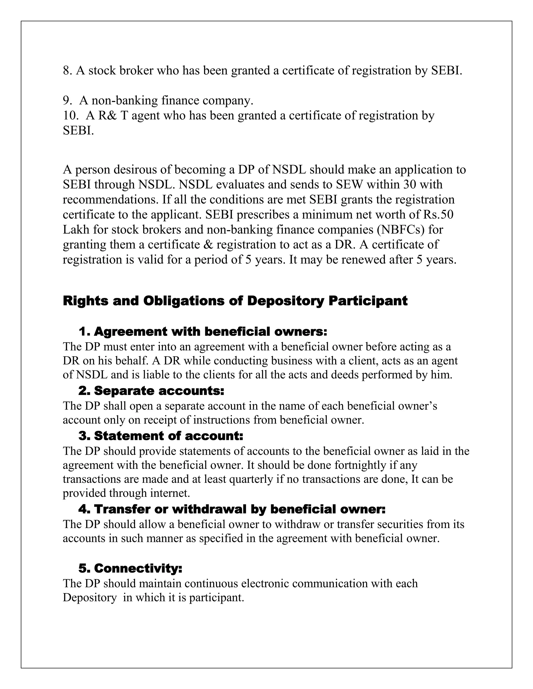 8. A stock broker who has been granted a certificate of registration by SEBI.
9. A non-banking finance company.
10. A R& T agent who has been granted a certificate of registration by
SEBI.
A person desirous of becoming a DP of NSDL should make an application to
SEBI through NSDL. NSDL evaluates and sends to SEW within 30 with
recommendations. If all the conditions are met SEBI grants the registration
certificate to the applicant. SEBI prescribes a minimum net worth of Rs.50
Lakh for stock brokers and non-banking finance companies (NBFCs) for
granting them a certificate & registration to act as a DR. A certificate of
registration is valid for a period of 5 years. It may be renewed after 5 years.
Rights and Obligations of Depository Participant
1. Agreement with beneficial owners:
The DP must enter into an agreement with a beneficial owner before acting as a
DR on his behalf. A DR while conducting business with a client, acts as an agent
of NSDL and is liable to the clients for all the acts and deeds performed by him.
2. Separate accounts:
The DP shall open a separate account in the name of each beneficial owner‟s
account only on receipt of instructions from beneficial owner.
3. Statement of account:
The DP should provide statements of accounts to the beneficial owner as laid in the
agreement with the beneficial owner. It should be done fortnightly if any
transactions are made and at least quarterly if no transactions are done, It can be
provided through internet.
4. Transfer or withdrawal by beneficial owner:
The DP should allow a beneficial owner to withdraw or transfer securities from its
accounts in such manner as specified in the agreement with beneficial owner.
5. Connectivity:
The DP should maintain continuous electronic communication with each
Depository in which it is participant.
 