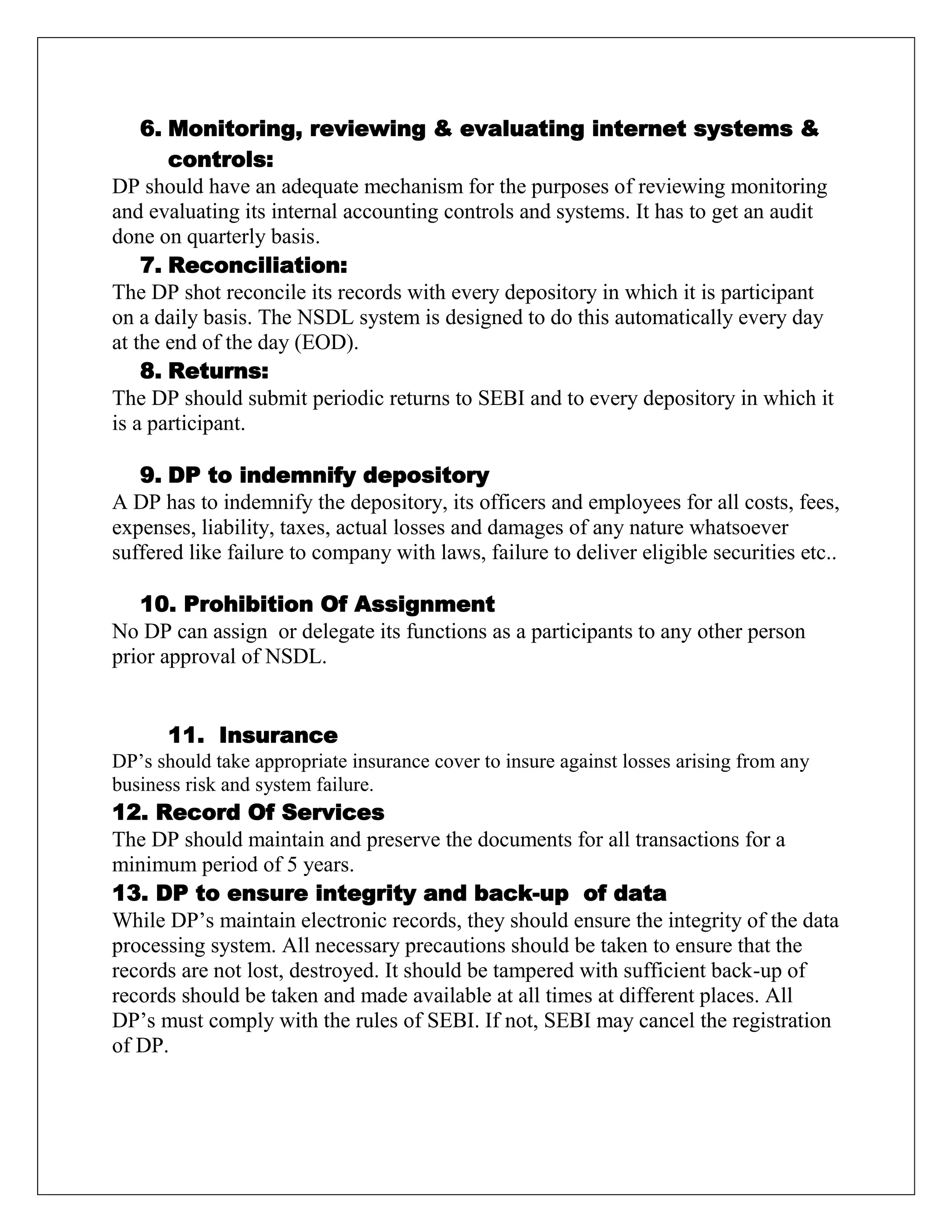 6. Monitoring, reviewing & evaluating internet systems &
controls:
DP should have an adequate mechanism for the purposes of reviewing monitoring
and evaluating its internal accounting controls and systems. It has to get an audit
done on quarterly basis.
7. Reconciliation:
The DP shot reconcile its records with every depository in which it is participant
on a daily basis. The NSDL system is designed to do this automatically every day
at the end of the day (EOD).
8. Returns:
The DP should submit periodic returns to SEBI and to every depository in which it
is a participant.
9. DP to indemnify depository
A DP has to indemnify the depository, its officers and employees for all costs, fees,
expenses, liability, taxes, actual losses and damages of any nature whatsoever
suffered like failure to company with laws, failure to deliver eligible securities etc..
10. Prohibition Of Assignment
No DP can assign or delegate its functions as a participants to any other person
prior approval of NSDL.
11. Insurance
DP‟s should take appropriate insurance cover to insure against losses arising from any
business risk and system failure.
12. Record Of Services
The DP should maintain and preserve the documents for all transactions for a
minimum period of 5 years.
13. DP to ensure integrity and back-up of data
While DP‟s maintain electronic records, they should ensure the integrity of the data
processing system. All necessary precautions should be taken to ensure that the
records are not lost, destroyed. It should be tampered with sufficient back-up of
records should be taken and made available at all times at different places. All
DP‟s must comply with the rules of SEBI. If not, SEBI may cancel the registration
of DP.
 