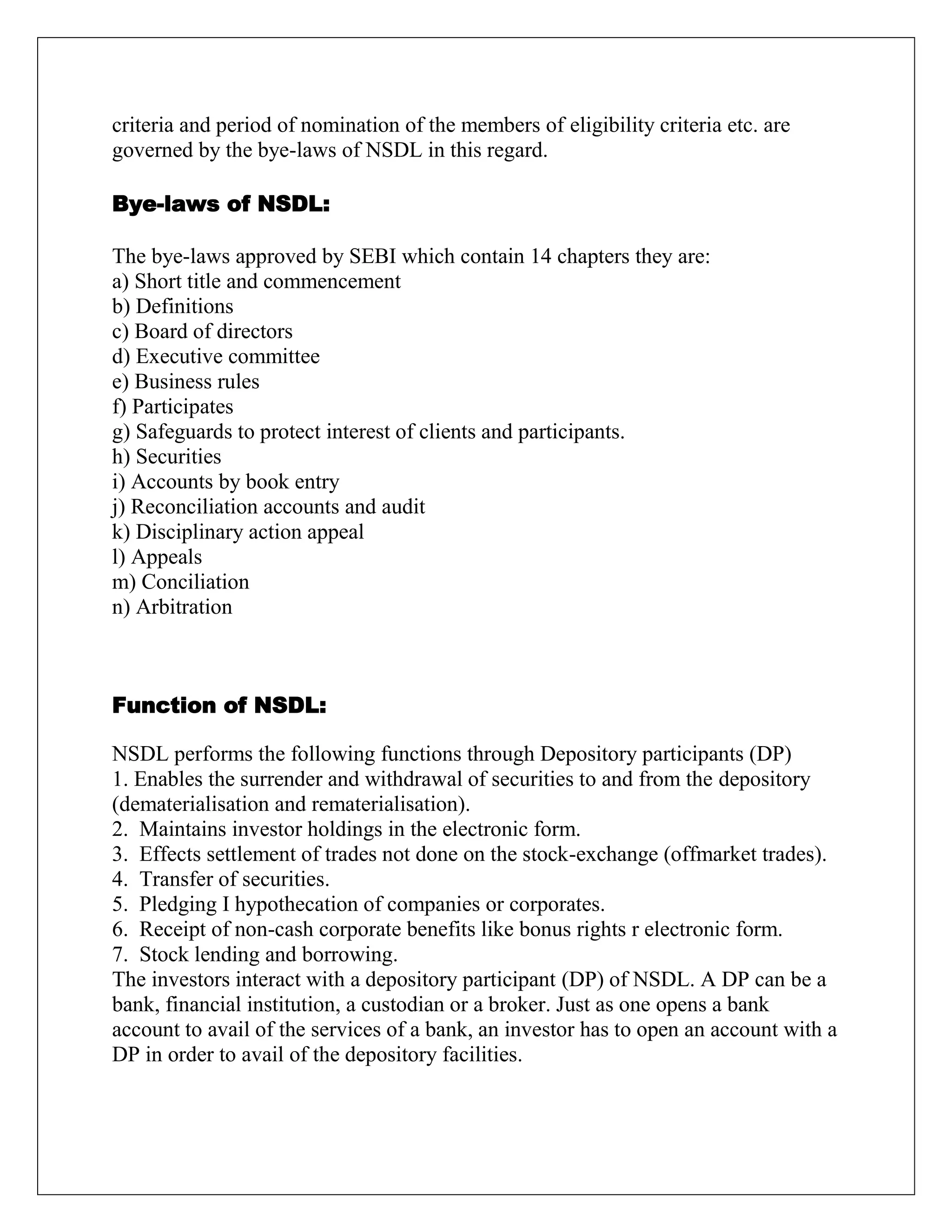 criteria and period of nomination of the members of eligibility criteria etc. are
governed by the bye-laws of NSDL in this regard.
Bye-laws of NSDL:
The bye-laws approved by SEBI which contain 14 chapters they are:
a) Short title and commencement
b) Definitions
c) Board of directors
d) Executive committee
e) Business rules
f) Participates
g) Safeguards to protect interest of clients and participants.
h) Securities
i) Accounts by book entry
j) Reconciliation accounts and audit
k) Disciplinary action appeal
l) Appeals
m) Conciliation
n) Arbitration
Function of NSDL:
NSDL performs the following functions through Depository participants (DP)
1. Enables the surrender and withdrawal of securities to and from the depository
(dematerialisation and rematerialisation).
2. Maintains investor holdings in the electronic form.
3. Effects settlement of trades not done on the stock-exchange (offmarket trades).
4. Transfer of securities.
5. Pledging I hypothecation of companies or corporates.
6. Receipt of non-cash corporate benefits like bonus rights r electronic form.
7. Stock lending and borrowing.
The investors interact with a depository participant (DP) of NSDL. A DP can be a
bank, financial institution, a custodian or a broker. Just as one opens a bank
account to avail of the services of a bank, an investor has to open an account with a
DP in order to avail of the depository facilities.
 