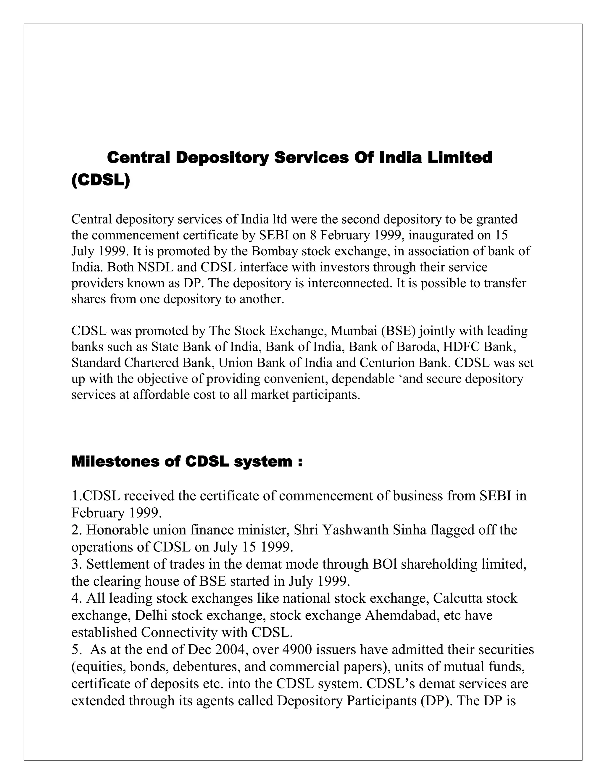 Central Depository Services Of India Limited
(CDSL)
Central depository services of India ltd were the second depository to be granted
the commencement certificate by SEBI on 8 February 1999, inaugurated on 15
July 1999. It is promoted by the Bombay stock exchange, in association of bank of
India. Both NSDL and CDSL interface with investors through their service
providers known as DP. The depository is interconnected. It is possible to transfer
shares from one depository to another.
CDSL was promoted by The Stock Exchange, Mumbai (BSE) jointly with leading
banks such as State Bank of India, Bank of India, Bank of Baroda, HDFC Bank,
Standard Chartered Bank, Union Bank of India and Centurion Bank. CDSL was set
up with the objective of providing convenient, dependable „and secure depository
services at affordable cost to all market participants.
Milestones of CDSL system :
1.CDSL received the certificate of commencement of business from SEBI in
February 1999.
2. Honorable union finance minister, Shri Yashwanth Sinha flagged off the
operations of CDSL on July 15 1999.
3. Settlement of trades in the demat mode through BOl shareholding limited,
the clearing house of BSE started in July 1999.
4. All leading stock exchanges like national stock exchange, Calcutta stock
exchange, Delhi stock exchange, stock exchange Ahemdabad, etc have
established Connectivity with CDSL.
5. As at the end of Dec 2004, over 4900 issuers have admitted their securities
(equities, bonds, debentures, and commercial papers), units of mutual funds,
certificate of deposits etc. into the CDSL system. CDSL‟s demat services are
extended through its agents called Depository Participants (DP). The DP is
 