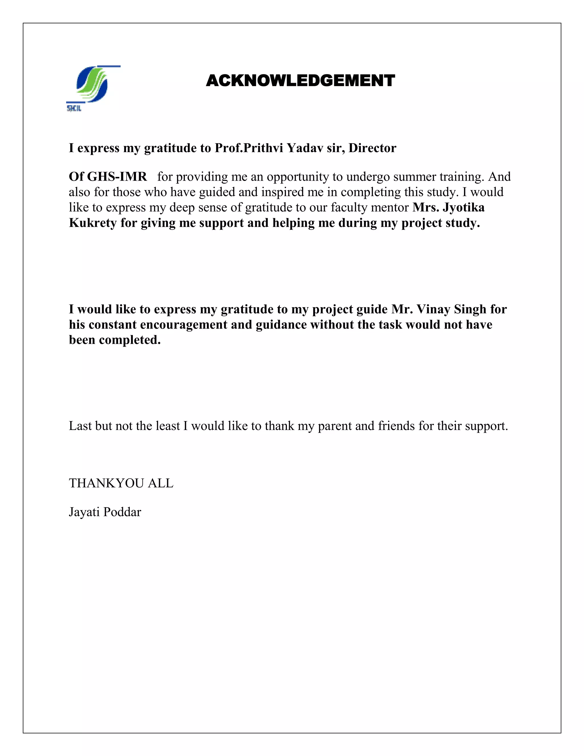 ACKNOWLEDGEMENT
I express my gratitude to Prof.Prithvi Yadav sir, Director
Of GHS-IMR for providing me an opportunity to undergo summer training. And
also for those who have guided and inspired me in completing this study. I would
like to express my deep sense of gratitude to our faculty mentor Mrs. Jyotika
Kukrety for giving me support and helping me during my project study.
I would like to express my gratitude to my project guide Mr. Vinay Singh for
his constant encouragement and guidance without the task would not have
been completed.
Last but not the least I would like to thank my parent and friends for their support.
THANKYOU ALL
Jayati Poddar
 