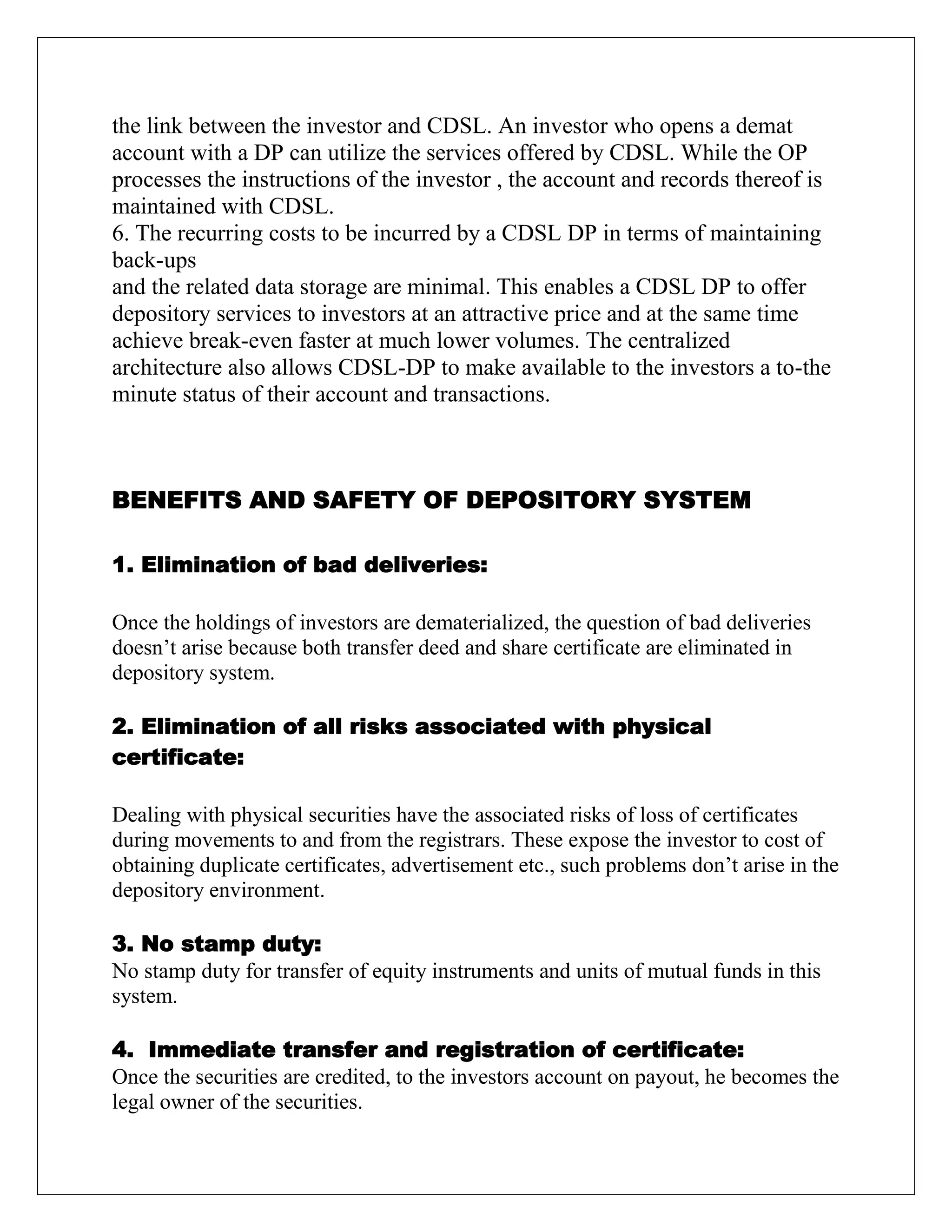 the link between the investor and CDSL. An investor who opens a demat
account with a DP can utilize the services offered by CDSL. While the OP
processes the instructions of the investor , the account and records thereof is
maintained with CDSL.
6. The recurring costs to be incurred by a CDSL DP in terms of maintaining
back-ups
and the related data storage are minimal. This enables a CDSL DP to offer
depository services to investors at an attractive price and at the same time
achieve break-even faster at much lower volumes. The centralized
architecture also allows CDSL-DP to make available to the investors a to-the
minute status of their account and transactions.
BENEFITS AND SAFETY OF DEPOSITORY SYSTEM
1. Elimination of bad deliveries:
Once the holdings of investors are dematerialized, the question of bad deliveries
doesn‟t arise because both transfer deed and share certificate are eliminated in
depository system.
2. Elimination of all risks associated with physical
certificate:
Dealing with physical securities have the associated risks of loss of certificates
during movements to and from the registrars. These expose the investor to cost of
obtaining duplicate certificates, advertisement etc., such problems don‟t arise in the
depository environment.
3. No stamp duty:
No stamp duty for transfer of equity instruments and units of mutual funds in this
system.
4. Immediate transfer and registration of certificate:
Once the securities are credited, to the investors account on payout, he becomes the
legal owner of the securities.
 