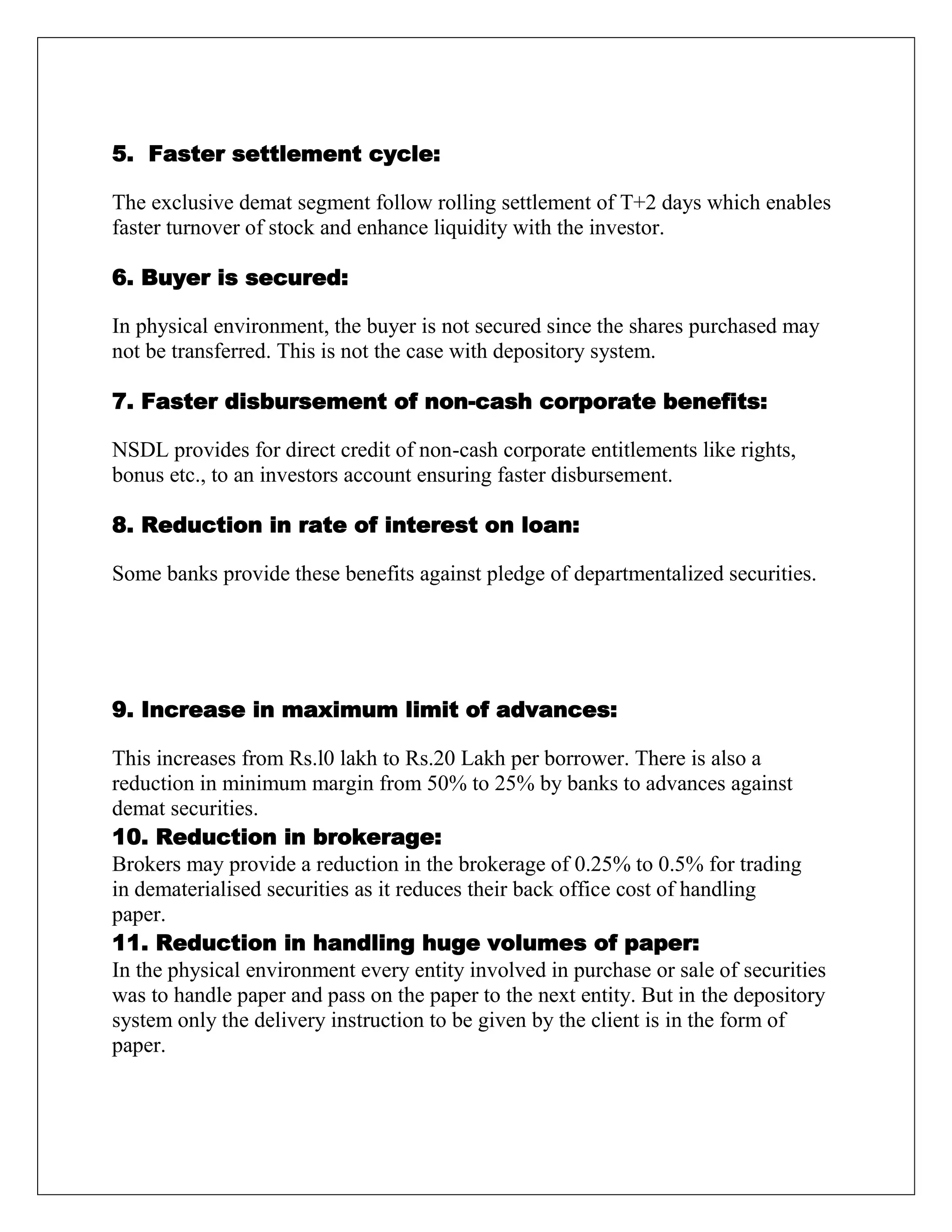 5. Faster settlement cycle:
The exclusive demat segment follow rolling settlement of T+2 days which enables
faster turnover of stock and enhance liquidity with the investor.
6. Buyer is secured:
In physical environment, the buyer is not secured since the shares purchased may
not be transferred. This is not the case with depository system.
7. Faster disbursement of non-cash corporate benefits:
NSDL provides for direct credit of non-cash corporate entitlements like rights,
bonus etc., to an investors account ensuring faster disbursement.
8. Reduction in rate of interest on loan:
Some banks provide these benefits against pledge of departmentalized securities.
9. Increase in maximum limit of advances:
This increases from Rs.l0 lakh to Rs.20 Lakh per borrower. There is also a
reduction in minimum margin from 50% to 25% by banks to advances against
demat securities.
10. Reduction in brokerage:
Brokers may provide a reduction in the brokerage of 0.25% to 0.5% for trading
in dematerialised securities as it reduces their back office cost of handling
paper.
11. Reduction in handling huge volumes of paper:
In the physical environment every entity involved in purchase or sale of securities
was to handle paper and pass on the paper to the next entity. But in the depository
system only the delivery instruction to be given by the client is in the form of
paper.
 