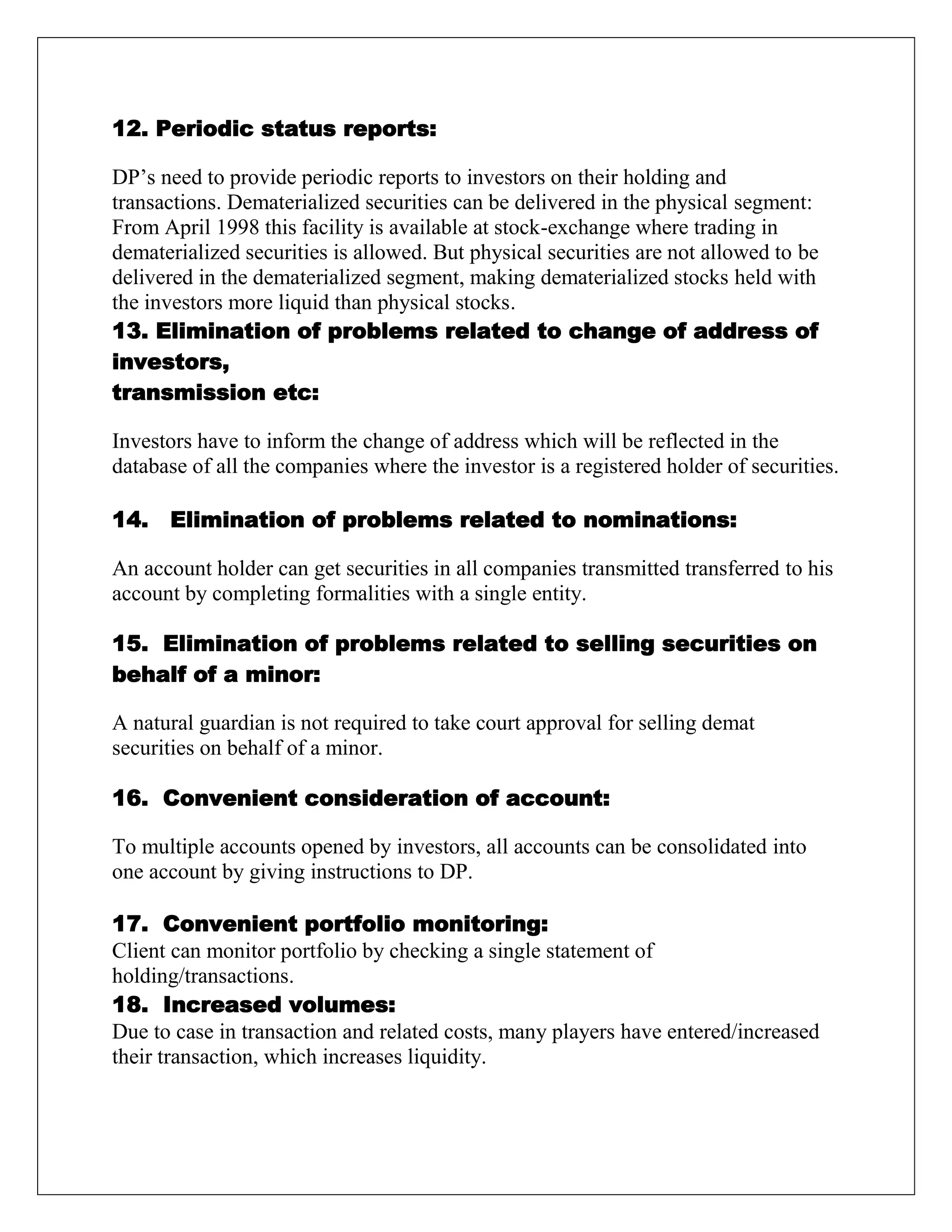12. Periodic status reports:
DP‟s need to provide periodic reports to investors on their holding and
transactions. Dematerialized securities can be delivered in the physical segment:
From April 1998 this facility is available at stock-exchange where trading in
dematerialized securities is allowed. But physical securities are not allowed to be
delivered in the dematerialized segment, making dematerialized stocks held with
the investors more liquid than physical stocks.
13. Elimination of problems related to change of address of
investors,
transmission etc:
Investors have to inform the change of address which will be reflected in the
database of all the companies where the investor is a registered holder of securities.
14. Elimination of problems related to nominations:
An account holder can get securities in all companies transmitted transferred to his
account by completing formalities with a single entity.
15. Elimination of problems related to selling securities on
behalf of a minor:
A natural guardian is not required to take court approval for selling demat
securities on behalf of a minor.
16. Convenient consideration of account:
To multiple accounts opened by investors, all accounts can be consolidated into
one account by giving instructions to DP.
17. Convenient portfolio monitoring:
Client can monitor portfolio by checking a single statement of
holding/transactions.
18. Increased volumes:
Due to case in transaction and related costs, many players have entered/increased
their transaction, which increases liquidity.
 