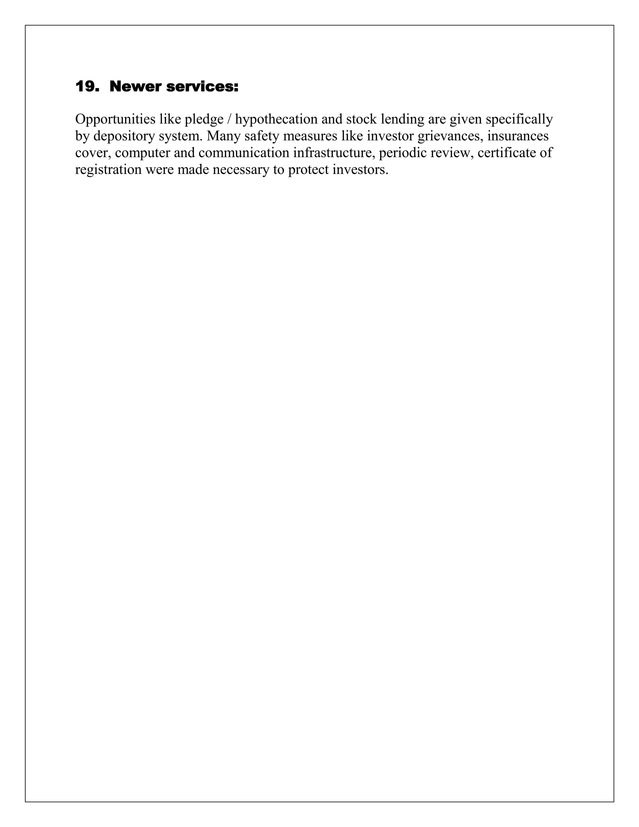 19. Newer services:
Opportunities like pledge / hypothecation and stock lending are given specifically
by depository system. Many safety measures like investor grievances, insurances
cover, computer and communication infrastructure, periodic review, certificate of
registration were made necessary to protect investors.
 