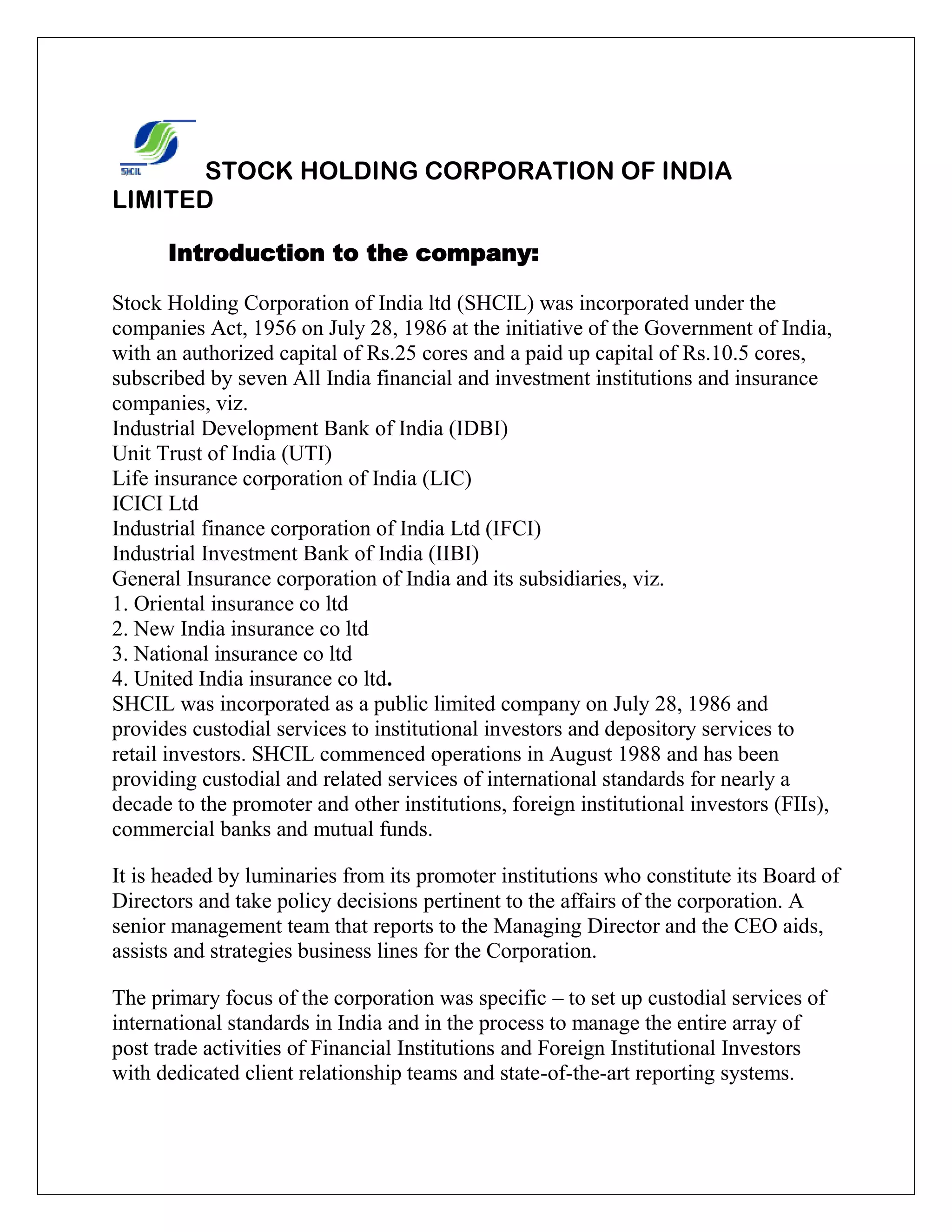 STOCK HOLDING CORPORATION OF INDIA
LIMITED
Introduction to the company:
Stock Holding Corporation of India ltd (SHCIL) was incorporated under the
companies Act, 1956 on July 28, 1986 at the initiative of the Government of India,
with an authorized capital of Rs.25 cores and a paid up capital of Rs.10.5 cores,
subscribed by seven All India financial and investment institutions and insurance
companies, viz.
Industrial Development Bank of India (IDBI)
Unit Trust of India (UTI)
Life insurance corporation of India (LIC)
ICICI Ltd
Industrial finance corporation of India Ltd (IFCI)
Industrial Investment Bank of India (IIBI)
General Insurance corporation of India and its subsidiaries, viz.
1. Oriental insurance co ltd
2. New India insurance co ltd
3. National insurance co ltd
4. United India insurance co ltd.
SHCIL was incorporated as a public limited company on July 28, 1986 and
provides custodial services to institutional investors and depository services to
retail investors. SHCIL commenced operations in August 1988 and has been
providing custodial and related services of international standards for nearly a
decade to the promoter and other institutions, foreign institutional investors (FIIs),
commercial banks and mutual funds.
It is headed by luminaries from its promoter institutions who constitute its Board of
Directors and take policy decisions pertinent to the affairs of the corporation. A
senior management team that reports to the Managing Director and the CEO aids,
assists and strategies business lines for the Corporation.
The primary focus of the corporation was specific – to set up custodial services of
international standards in India and in the process to manage the entire array of
post trade activities of Financial Institutions and Foreign Institutional Investors
with dedicated client relationship teams and state-of-the-art reporting systems.
 