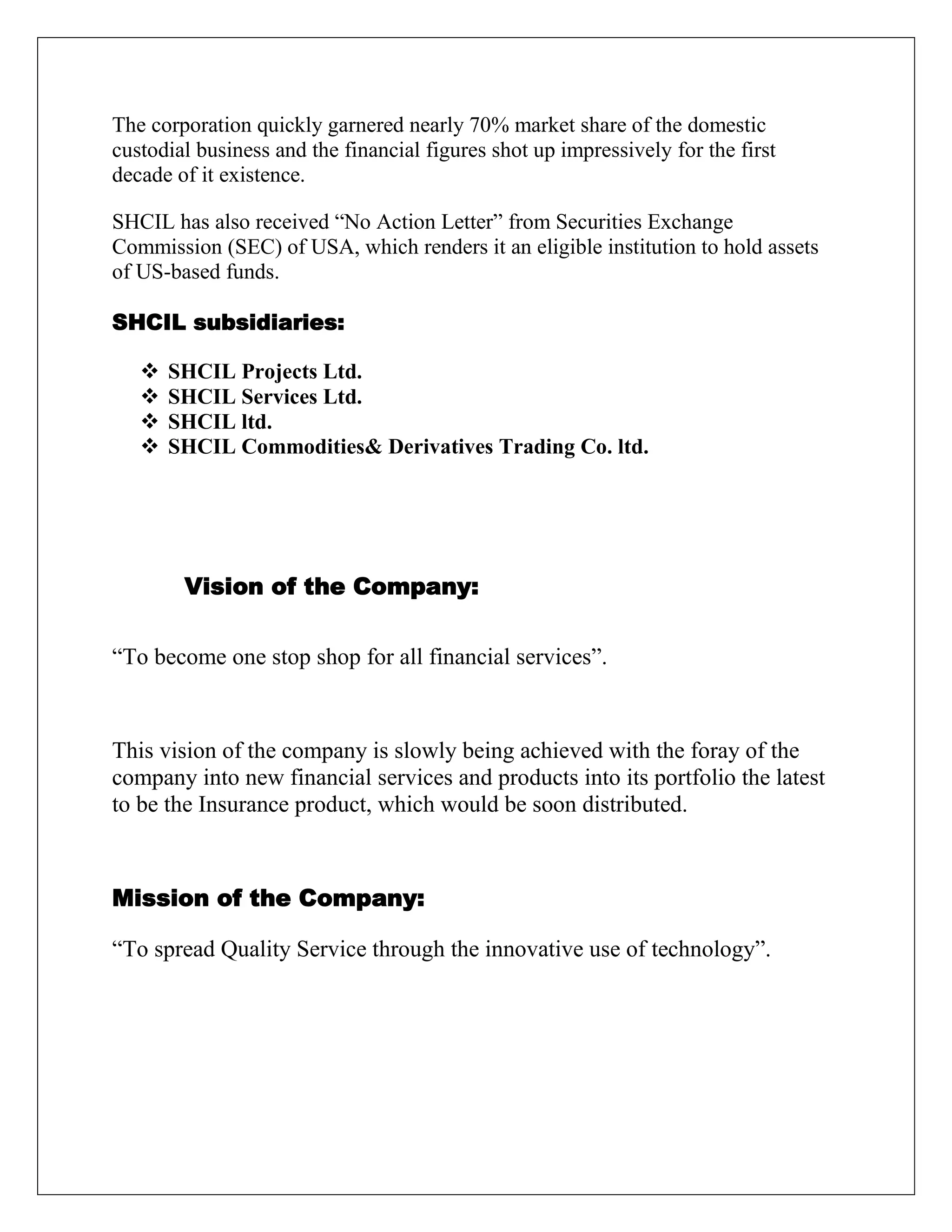 The corporation quickly garnered nearly 70% market share of the domestic
custodial business and the financial figures shot up impressively for the first
decade of it existence.
SHCIL has also received “No Action Letter” from Securities Exchange
Commission (SEC) of USA, which renders it an eligible institution to hold assets
of US-based funds.
SHCIL subsidiaries:
 SHCIL Projects Ltd.
 SHCIL Services Ltd.
 SHCIL ltd.
 SHCIL Commodities& Derivatives Trading Co. ltd.
Vision of the Company:
“To become one stop shop for all financial services”.
This vision of the company is slowly being achieved with the foray of the
company into new financial services and products into its portfolio the latest
to be the Insurance product, which would be soon distributed.
Mission of the Company:
“To spread Quality Service through the innovative use of technology”.
 