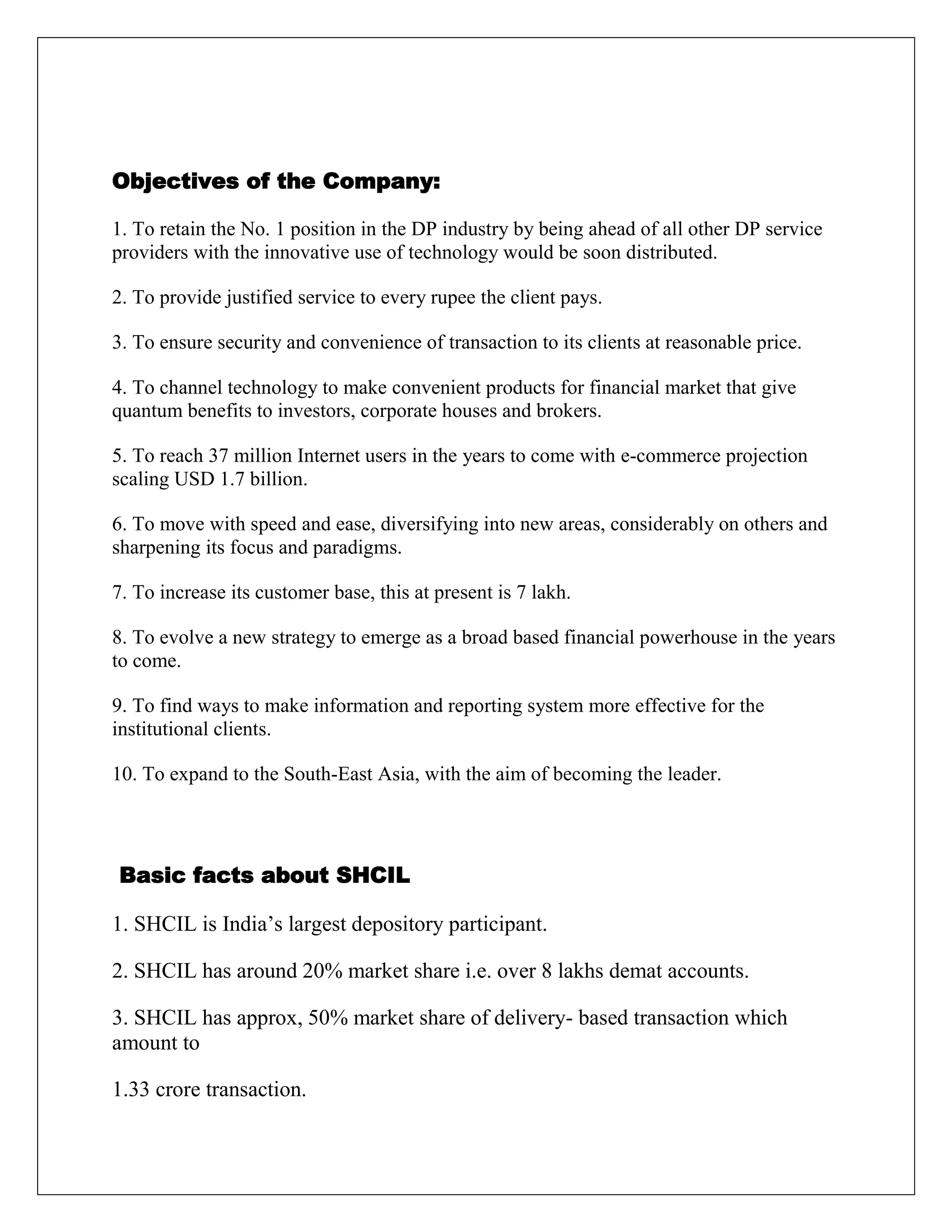Objectives of the Company:
1. To retain the No. 1 position in the DP industry by being ahead of all other DP service
providers with the innovative use of technology would be soon distributed.
2. To provide justified service to every rupee the client pays.
3. To ensure security and convenience of transaction to its clients at reasonable price.
4. To channel technology to make convenient products for financial market that give
quantum benefits to investors, corporate houses and brokers.
5. To reach 37 million Internet users in the years to come with e-commerce projection
scaling USD 1.7 billion.
6. To move with speed and ease, diversifying into new areas, considerably on others and
sharpening its focus and paradigms.
7. To increase its customer base, this at present is 7 lakh.
8. To evolve a new strategy to emerge as a broad based financial powerhouse in the years
to come.
9. To find ways to make information and reporting system more effective for the
institutional clients.
10. To expand to the South-East Asia, with the aim of becoming the leader.
Basic facts about SHCIL
1. SHCIL is India‟s largest depository participant.
2. SHCIL has around 20% market share i.e. over 8 lakhs demat accounts.
3. SHCIL has approx, 50% market share of delivery- based transaction which
amount to
1.33 crore transaction.
 