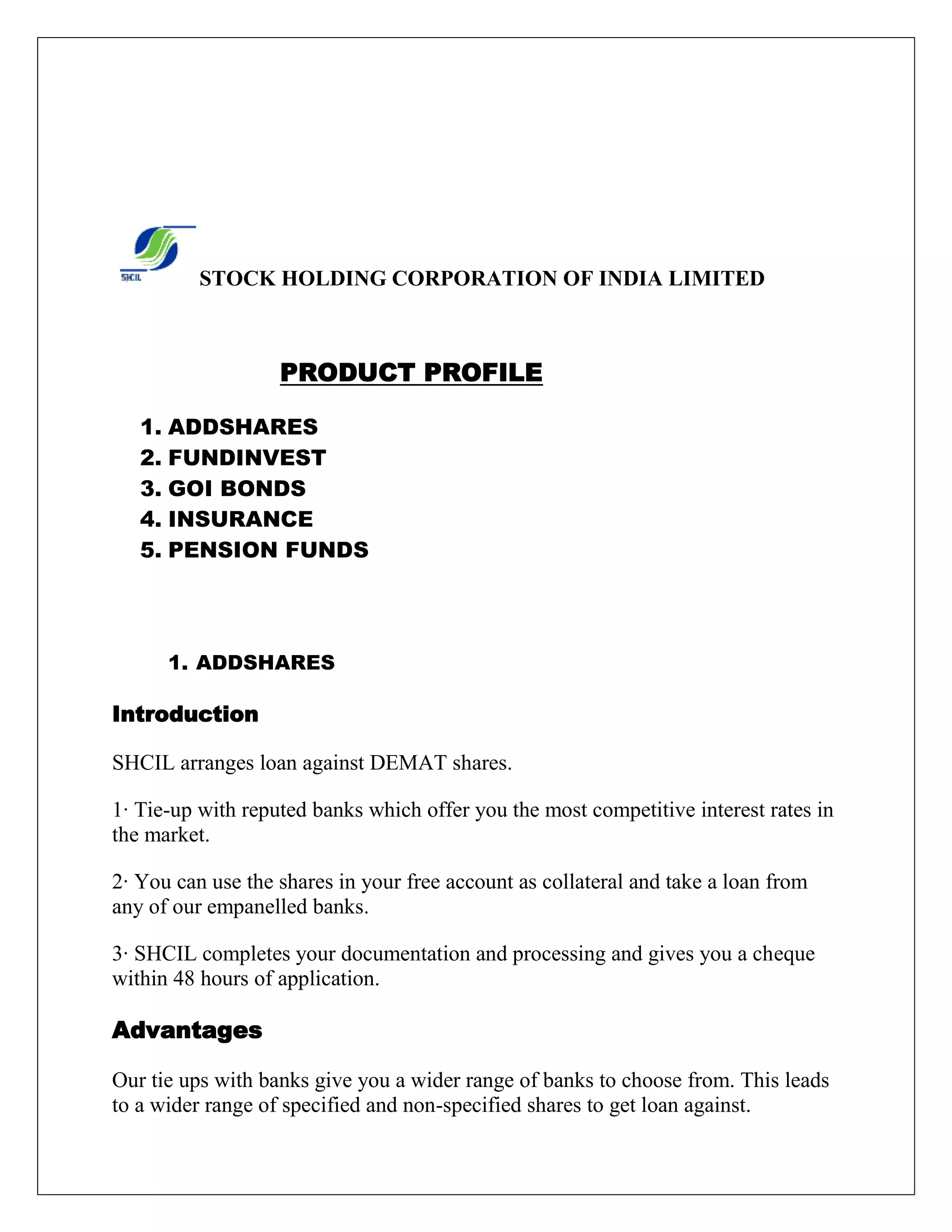 STOCK HOLDING CORPORATION OF INDIA LIMITED
PRODUCT PROFILE
1. ADDSHARES
2. FUNDINVEST
3. GOI BONDS
4. INSURANCE
5. PENSION FUNDS
1. ADDSHARES
Introduction
SHCIL arranges loan against DEMAT shares.
1· Tie-up with reputed banks which offer you the most competitive interest rates in
the market.
2· You can use the shares in your free account as collateral and take a loan from
any of our empanelled banks.
3· SHCIL completes your documentation and processing and gives you a cheque
within 48 hours of application.
Advantages
Our tie ups with banks give you a wider range of banks to choose from. This leads
to a wider range of specified and non-specified shares to get loan against.
 
