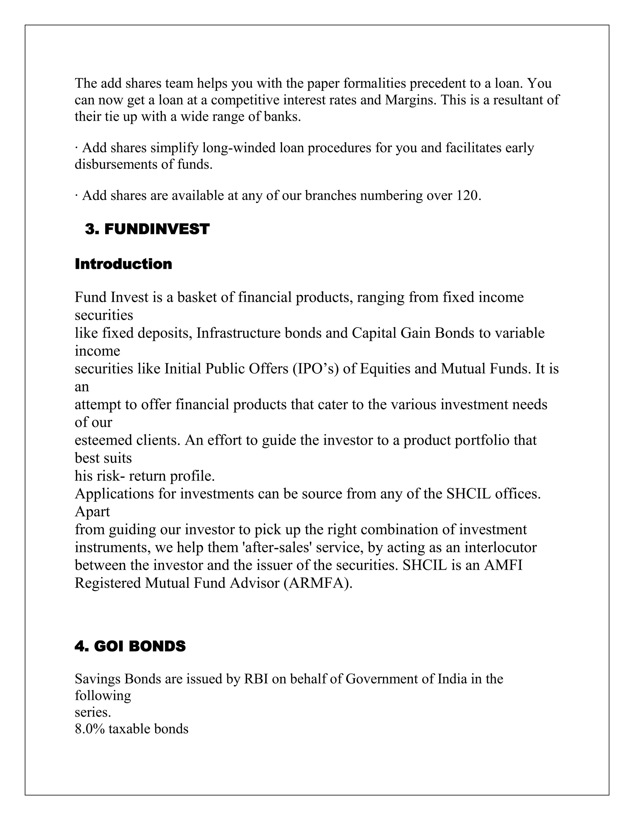 The add shares team helps you with the paper formalities precedent to a loan. You
can now get a loan at a competitive interest rates and Margins. This is a resultant of
their tie up with a wide range of banks.
· Add shares simplify long-winded loan procedures for you and facilitates early
disbursements of funds.
· Add shares are available at any of our branches numbering over 120.
3. FUNDINVEST
Introduction
Fund Invest is a basket of financial products, ranging from fixed income
securities
like fixed deposits, Infrastructure bonds and Capital Gain Bonds to variable
income
securities like Initial Public Offers (IPO‟s) of Equities and Mutual Funds. It is
an
attempt to offer financial products that cater to the various investment needs
of our
esteemed clients. An effort to guide the investor to a product portfolio that
best suits
his risk- return profile.
Applications for investments can be source from any of the SHCIL offices.
Apart
from guiding our investor to pick up the right combination of investment
instruments, we help them 'after-sales' service, by acting as an interlocutor
between the investor and the issuer of the securities. SHCIL is an AMFI
Registered Mutual Fund Advisor (ARMFA).
4. GOI BONDS
Savings Bonds are issued by RBI on behalf of Government of India in the
following
series.
8.0% taxable bonds
 