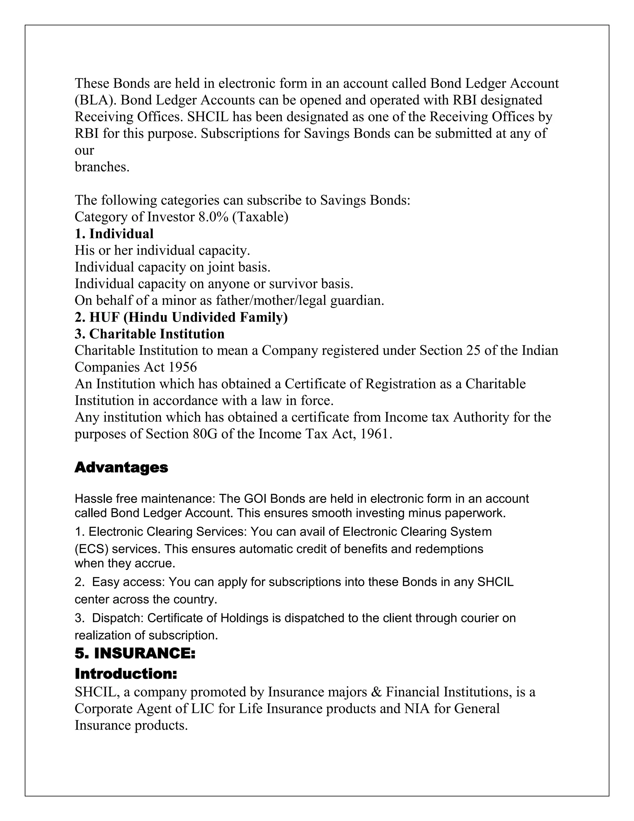 These Bonds are held in electronic form in an account called Bond Ledger Account
(BLA). Bond Ledger Accounts can be opened and operated with RBI designated
Receiving Offices. SHCIL has been designated as one of the Receiving Offices by
RBI for this purpose. Subscriptions for Savings Bonds can be submitted at any of
our
branches.
The following categories can subscribe to Savings Bonds:
Category of Investor 8.0% (Taxable)
1. Individual
His or her individual capacity.
Individual capacity on joint basis.
Individual capacity on anyone or survivor basis.
On behalf of a minor as father/mother/legal guardian.
2. HUF (Hindu Undivided Family)
3. Charitable Institution
Charitable Institution to mean a Company registered under Section 25 of the Indian
Companies Act 1956
An Institution which has obtained a Certificate of Registration as a Charitable
Institution in accordance with a law in force.
Any institution which has obtained a certificate from Income tax Authority for the
purposes of Section 80G of the Income Tax Act, 1961.
Advantages
Hassle free maintenance: The GOI Bonds are held in electronic form in an account
called Bond Ledger Account. This ensures smooth investing minus paperwork.
1. Electronic Clearing Services: You can avail of Electronic Clearing System
(ECS) services. This ensures automatic credit of benefits and redemptions
when they accrue.
2. Easy access: You can apply for subscriptions into these Bonds in any SHCIL
center across the country.
3. Dispatch: Certificate of Holdings is dispatched to the client through courier on
realization of subscription.
5. INSURANCE:
Introduction:
SHCIL, a company promoted by Insurance majors & Financial Institutions, is a
Corporate Agent of LIC for Life Insurance products and NIA for General
Insurance products.
 
