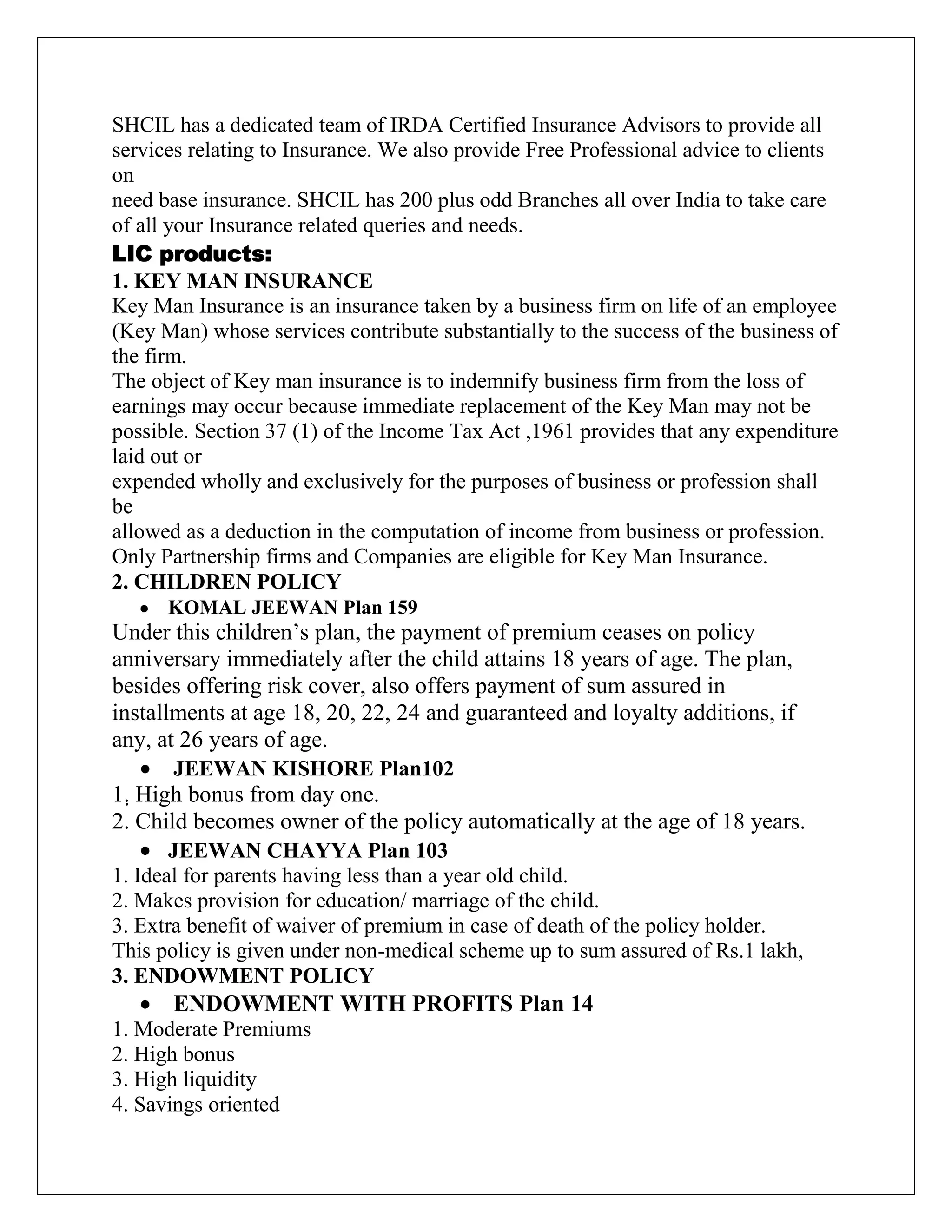 SHCIL has a dedicated team of IRDA Certified Insurance Advisors to provide all
services relating to Insurance. We also provide Free Professional advice to clients
on
need base insurance. SHCIL has 200 plus odd Branches all over India to take care
of all your Insurance related queries and needs.
LIC products:
1. KEY MAN INSURANCE
Key Man Insurance is an insurance taken by a business firm on life of an employee
(Key Man) whose services contribute substantially to the success of the business of
the firm.
The object of Key man insurance is to indemnify business firm from the loss of
earnings may occur because immediate replacement of the Key Man may not be
possible. Section 37 (1) of the Income Tax Act ,1961 provides that any expenditure
laid out or
expended wholly and exclusively for the purposes of business or profession shall
be
allowed as a deduction in the computation of income from business or profession.
Only Partnership firms and Companies are eligible for Key Man Insurance.
2. CHILDREN POLICY
KOMAL JEEWAN Plan 159
Under this children‟s plan, the payment of premium ceases on policy
anniversary immediately after the child attains 18 years of age. The plan,
besides offering risk cover, also offers payment of sum assured in
installments at age 18, 20, 22, 24 and guaranteed and loyalty additions, if
any, at 26 years of age.
JEEWAN KISHORE Plan102
1. High bonus from day one.
2. Child becomes owner of the policy automatically at the age of 18 years.
JEEWAN CHAYYA Plan 103
1. Ideal for parents having less than a year old child.
2. Makes provision for education/ marriage of the child.
3. Extra benefit of waiver of premium in case of death of the policy holder.
This policy is given under non-medical scheme up to sum assured of Rs.1 lakh,
3. ENDOWMENT POLICY
ENDOWMENT WITH PROFITS Plan 14
1. Moderate Premiums
2. High bonus
3. High liquidity
4. Savings oriented
 