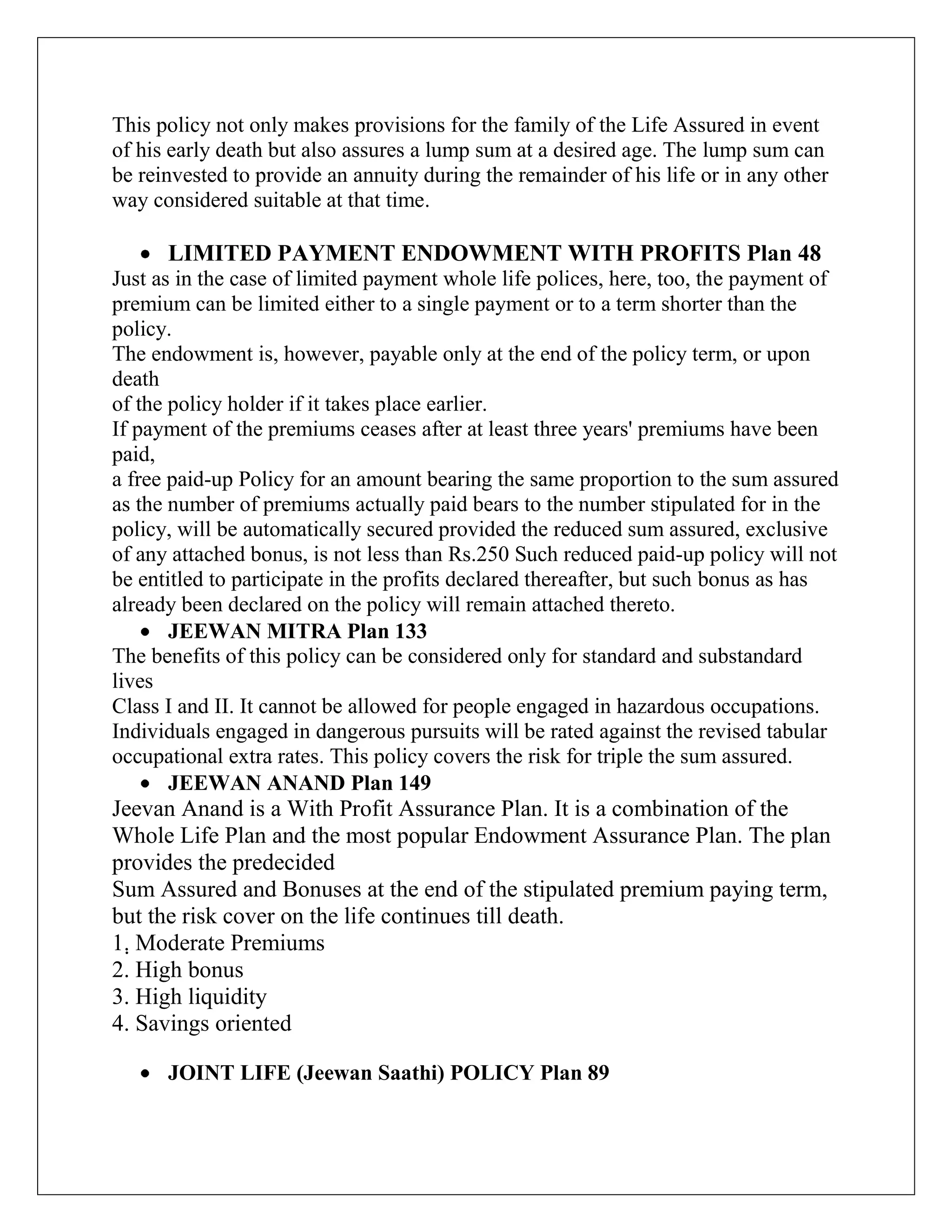 This policy not only makes provisions for the family of the Life Assured in event
of his early death but also assures a lump sum at a desired age. The lump sum can
be reinvested to provide an annuity during the remainder of his life or in any other
way considered suitable at that time.
LIMITED PAYMENT ENDOWMENT WITH PROFITS Plan 48
Just as in the case of limited payment whole life polices, here, too, the payment of
premium can be limited either to a single payment or to a term shorter than the
policy.
The endowment is, however, payable only at the end of the policy term, or upon
death
of the policy holder if it takes place earlier.
If payment of the premiums ceases after at least three years' premiums have been
paid,
a free paid-up Policy for an amount bearing the same proportion to the sum assured
as the number of premiums actually paid bears to the number stipulated for in the
policy, will be automatically secured provided the reduced sum assured, exclusive
of any attached bonus, is not less than Rs.250 Such reduced paid-up policy will not
be entitled to participate in the profits declared thereafter, but such bonus as has
already been declared on the policy will remain attached thereto.
JEEWAN MITRA Plan 133
The benefits of this policy can be considered only for standard and substandard
lives
Class I and II. It cannot be allowed for people engaged in hazardous occupations.
Individuals engaged in dangerous pursuits will be rated against the revised tabular
occupational extra rates. This policy covers the risk for triple the sum assured.
JEEWAN ANAND Plan 149
Jeevan Anand is a With Profit Assurance Plan. It is a combination of the
Whole Life Plan and the most popular Endowment Assurance Plan. The plan
provides the predecided
Sum Assured and Bonuses at the end of the stipulated premium paying term,
but the risk cover on the life continues till death.
1. Moderate Premiums
2. High bonus
3. High liquidity
4. Savings oriented
JOINT LIFE (Jeewan Saathi) POLICY Plan 89
 