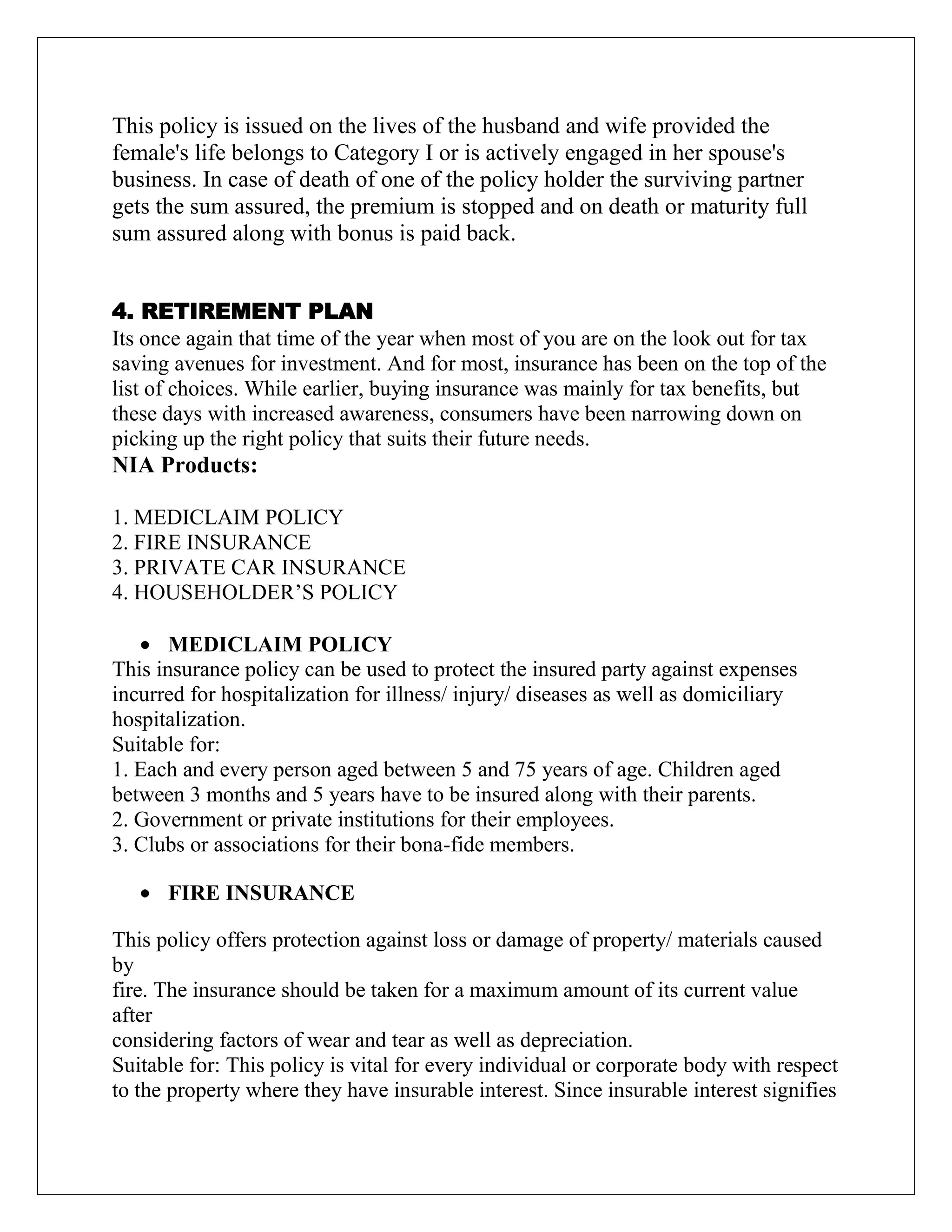 This policy is issued on the lives of the husband and wife provided the
female's life belongs to Category I or is actively engaged in her spouse's
business. In case of death of one of the policy holder the surviving partner
gets the sum assured, the premium is stopped and on death or maturity full
sum assured along with bonus is paid back.
4. RETIREMENT PLAN
Its once again that time of the year when most of you are on the look out for tax
saving avenues for investment. And for most, insurance has been on the top of the
list of choices. While earlier, buying insurance was mainly for tax benefits, but
these days with increased awareness, consumers have been narrowing down on
picking up the right policy that suits their future needs.
NIA Products:
1. MEDICLAIM POLICY
2. FIRE INSURANCE
3. PRIVATE CAR INSURANCE
4. HOUSEHOLDER‟S POLICY
MEDICLAIM POLICY
This insurance policy can be used to protect the insured party against expenses
incurred for hospitalization for illness/ injury/ diseases as well as domiciliary
hospitalization.
Suitable for:
1. Each and every person aged between 5 and 75 years of age. Children aged
between 3 months and 5 years have to be insured along with their parents.
2. Government or private institutions for their employees.
3. Clubs or associations for their bona-fide members.
FIRE INSURANCE
This policy offers protection against loss or damage of property/ materials caused
by
fire. The insurance should be taken for a maximum amount of its current value
after
considering factors of wear and tear as well as depreciation.
Suitable for: This policy is vital for every individual or corporate body with respect
to the property where they have insurable interest. Since insurable interest signifies
 