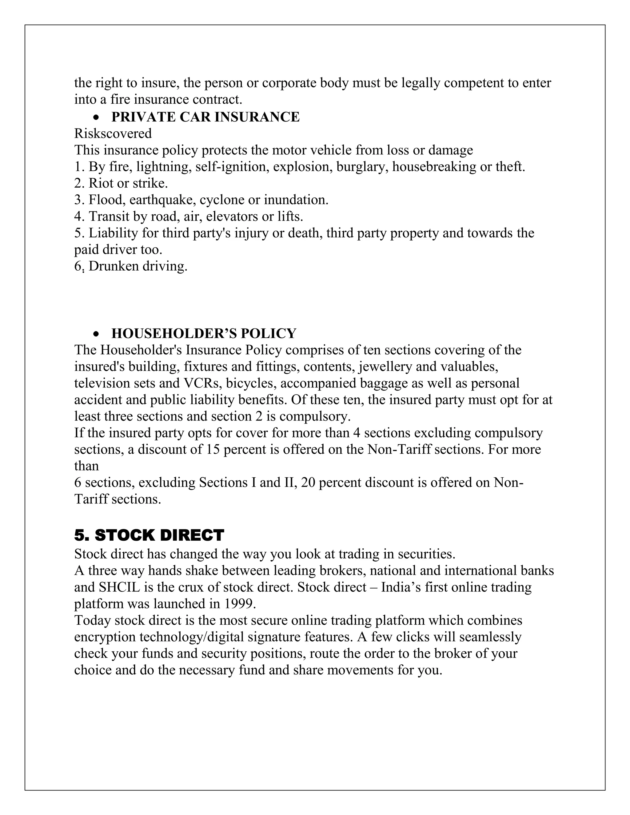 the right to insure, the person or corporate body must be legally competent to enter
into a fire insurance contract.
PRIVATE CAR INSURANCE
Riskscovered
This insurance policy protects the motor vehicle from loss or damage
1. By fire, lightning, self-ignition, explosion, burglary, housebreaking or theft.
2. Riot or strike.
3. Flood, earthquake, cyclone or inundation.
4. Transit by road, air, elevators or lifts.
5. Liability for third party's injury or death, third party property and towards the
paid driver too.
6. Drunken driving.
HOUSEHOLDER’S POLICY
The Householder's Insurance Policy comprises of ten sections covering of the
insured's building, fixtures and fittings, contents, jewellery and valuables,
television sets and VCRs, bicycles, accompanied baggage as well as personal
accident and public liability benefits. Of these ten, the insured party must opt for at
least three sections and section 2 is compulsory.
If the insured party opts for cover for more than 4 sections excluding compulsory
sections, a discount of 15 percent is offered on the Non-Tariff sections. For more
than
6 sections, excluding Sections I and II, 20 percent discount is offered on Non-
Tariff sections.
5. STOCK DIRECT
Stock direct has changed the way you look at trading in securities.
A three way hands shake between leading brokers, national and international banks
and SHCIL is the crux of stock direct. Stock direct – India‟s first online trading
platform was launched in 1999.
Today stock direct is the most secure online trading platform which combines
encryption technology/digital signature features. A few clicks will seamlessly
check your funds and security positions, route the order to the broker of your
choice and do the necessary fund and share movements for you.
 