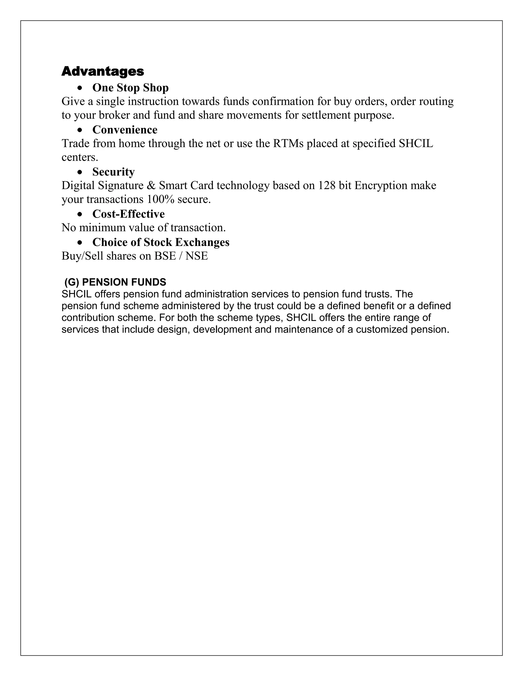 Advantages
One Stop Shop
Give a single instruction towards funds confirmation for buy orders, order routing
to your broker and fund and share movements for settlement purpose.
Convenience
Trade from home through the net or use the RTMs placed at specified SHCIL
centers.
Security
Digital Signature & Smart Card technology based on 128 bit Encryption make
your transactions 100% secure.
Cost-Effective
No minimum value of transaction.
Choice of Stock Exchanges
Buy/Sell shares on BSE / NSE
(G) PENSION FUNDS
SHCIL offers pension fund administration services to pension fund trusts. The
pension fund scheme administered by the trust could be a defined benefit or a defined
contribution scheme. For both the scheme types, SHCIL offers the entire range of
services that include design, development and maintenance of a customized pension.
 